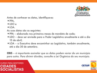 Antes de conhecer as datas, identiﬁque-as:
•PPA,
•LDO e
•LOA.
As suas datas são as seguintes:
•PPA – elaborado nos primeiros meses de mandato de cada;
•LDO – deve ser enviada para o Poder Legislativo anualmente e até o dia
15 de abril;
•LOA – o Executivo deve encaminhar ao Legislativo, também anualmente,
até o dia 30 de setembro. 
OBS – é importante assinalar que as datas podem variar de um município
para outro. Para dirimir dúvidas, consulte a Lei Orgânica do seu município.
 