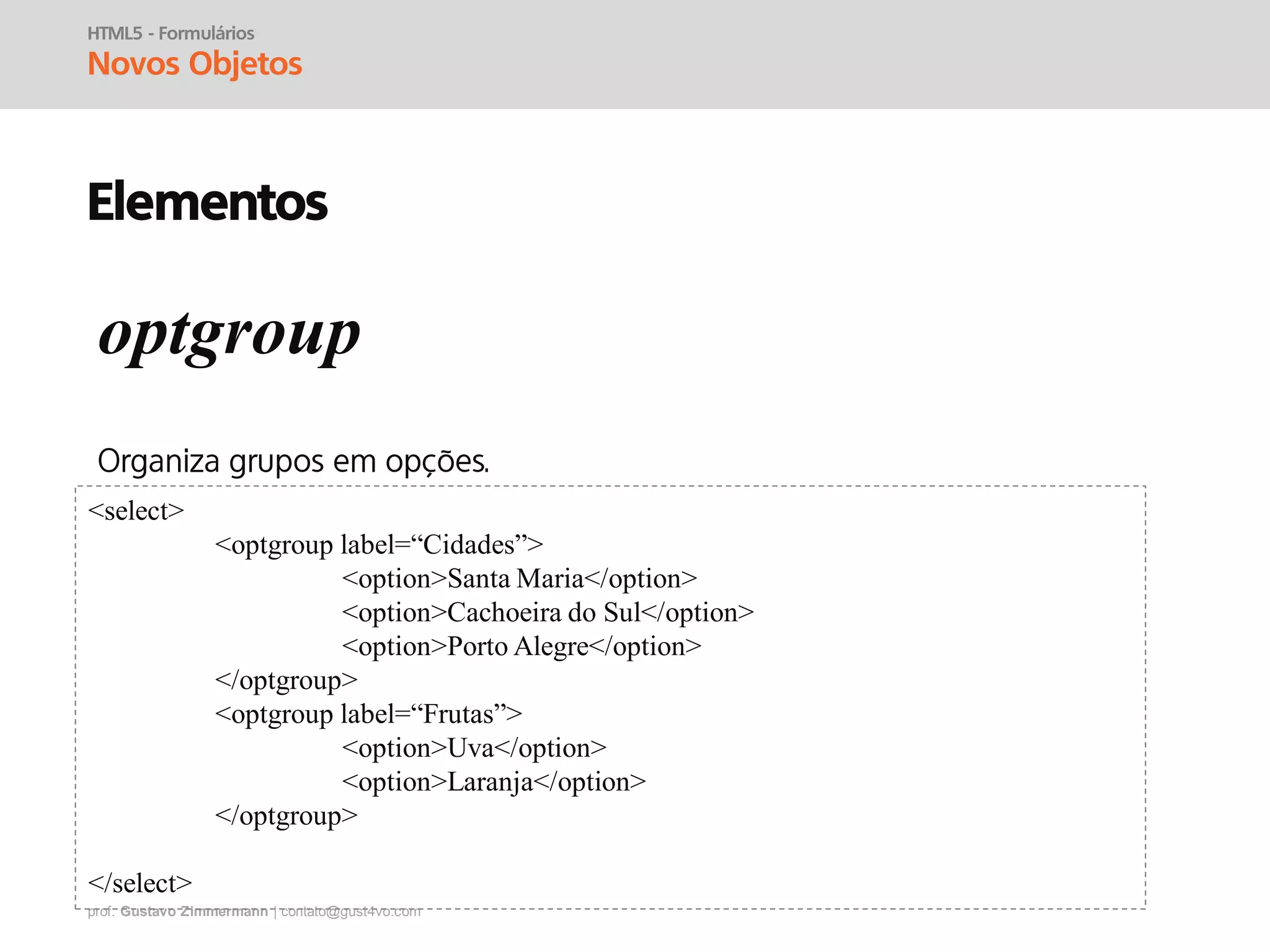 prof. Gustavo Zimmermann | contato@gust4vo.com
HTML5 - Formulários
Novos Objetos
Elementos
optgroup
<select>
<optgroup label=“Cidades”>
<option>Santa Maria</option>
<option>Cachoeira do Sul</option>
<option>Porto Alegre</option>
</optgroup>
<optgroup label=“Frutas”>
<option>Uva</option>
<option>Laranja</option>
</optgroup>
</select>
 