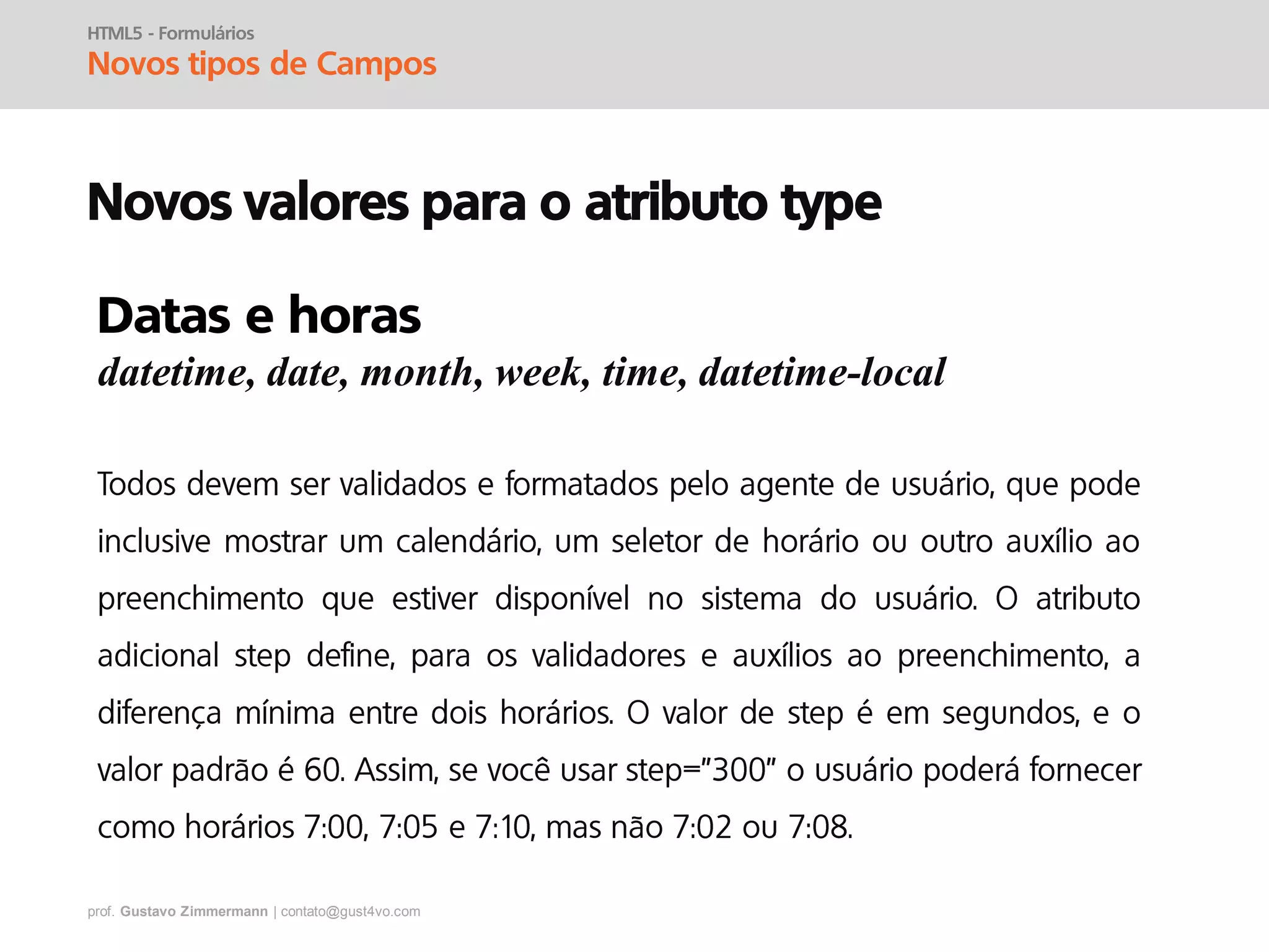 prof. Gustavo Zimmermann | contato@gust4vo.com
HTML5 - Formulários
Novos tipos de Campos
Novos valores para o atributo type
Datas e horas
datetime, date, month, week, time, datetime-local
 