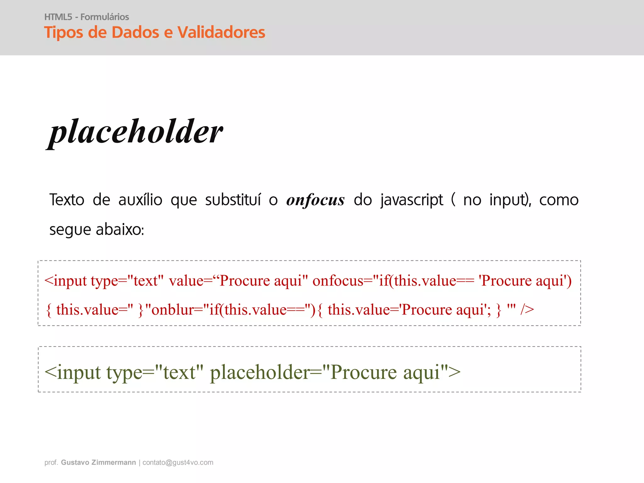 prof. Gustavo Zimmermann | contato@gust4vo.com
HTML5 - Formulários
Tipos de Dados e Validadores
placeholder
onfocus
<input type="text" placeholder="Procure aqui">
<input type="text" value=“Procure aqui" onfocus="if(this.value== 'Procure aqui')
{ this.value='' }"onblur="if(this.value==''){ this.value='Procure aqui'; } '" />
 