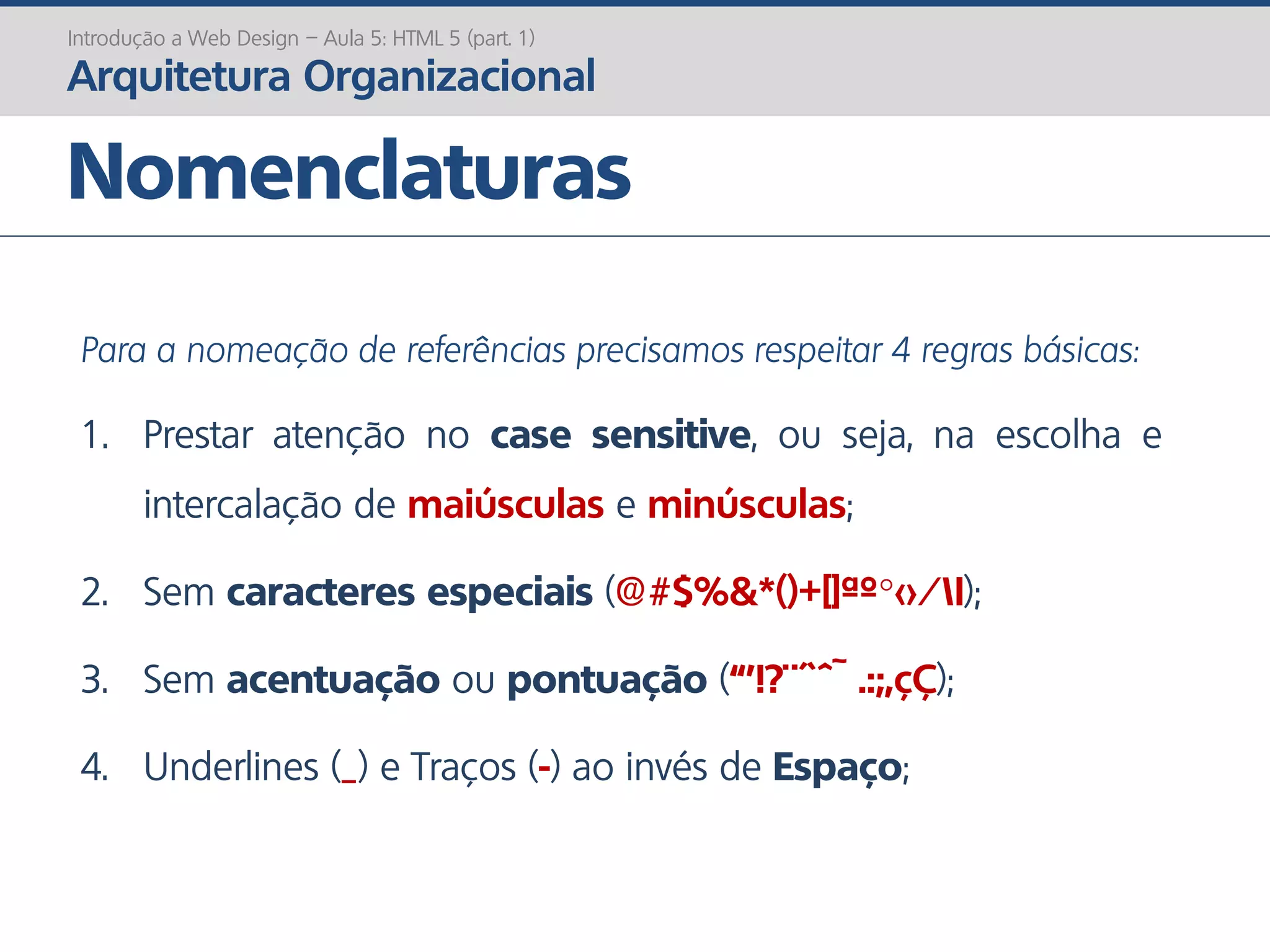 Nomenclaturas
Introdução a Web Design – Aula 5: HTML 5 (part. 1)
Arquitetura Organizacional
Para a nomeação de referências precisamos respeitar 4 regras básicas:
1. Prestar atenção no case sensitive, ou seja, na escolha e
intercalação de maiúsculas e minúsculas;
2. Sem caracteres especiais (@#$%&*()+[]ªº°<>/|);
3. Sem acentuação ou pontuação (“’!?¨´`^~ .:;,çÇ);
4. Underlines (_) e Traços (-) ao invés de Espaço;
 