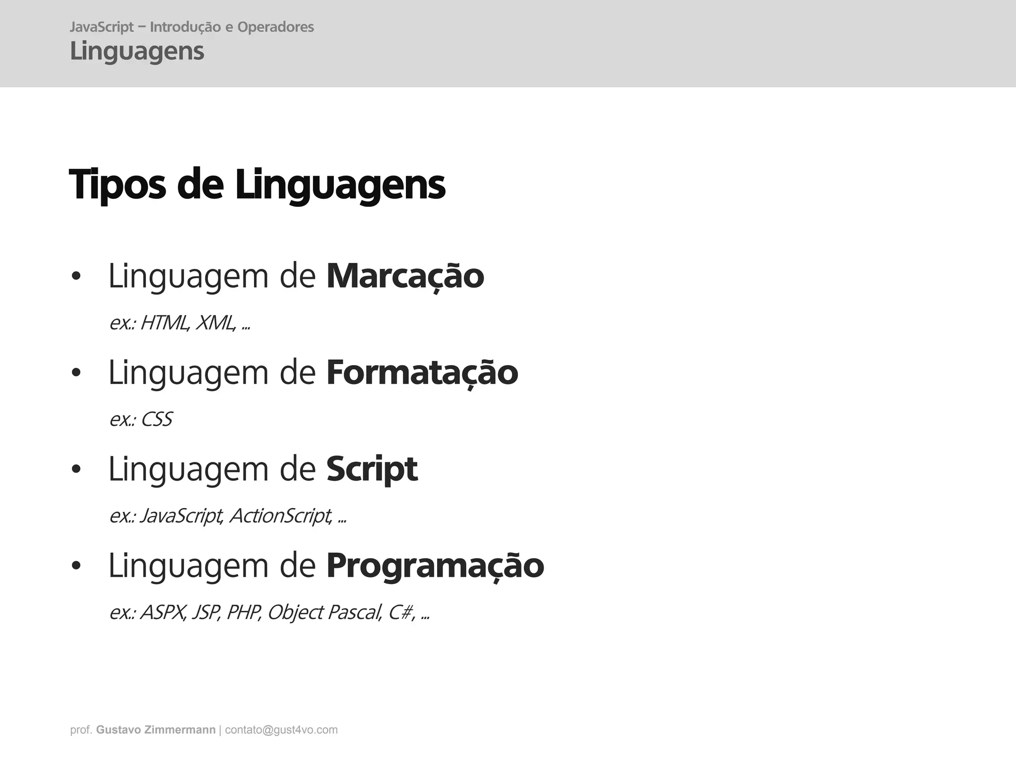 prof. Gustavo Zimmermann | contato@gust4vo.com
Tipos de Linguagens
• Linguagem de Marcação
ex.: HTML, XML, ...
• Linguagem de Formatação
ex.: CSS
• Linguagem de Script
ex.: JavaScript, ActionScript, ...
• Linguagem de Programação
ex.: ASPX, JSP, PHP, Object Pascal, C#, ...
JavaScript – Introdução e Operadores
Linguagens
 