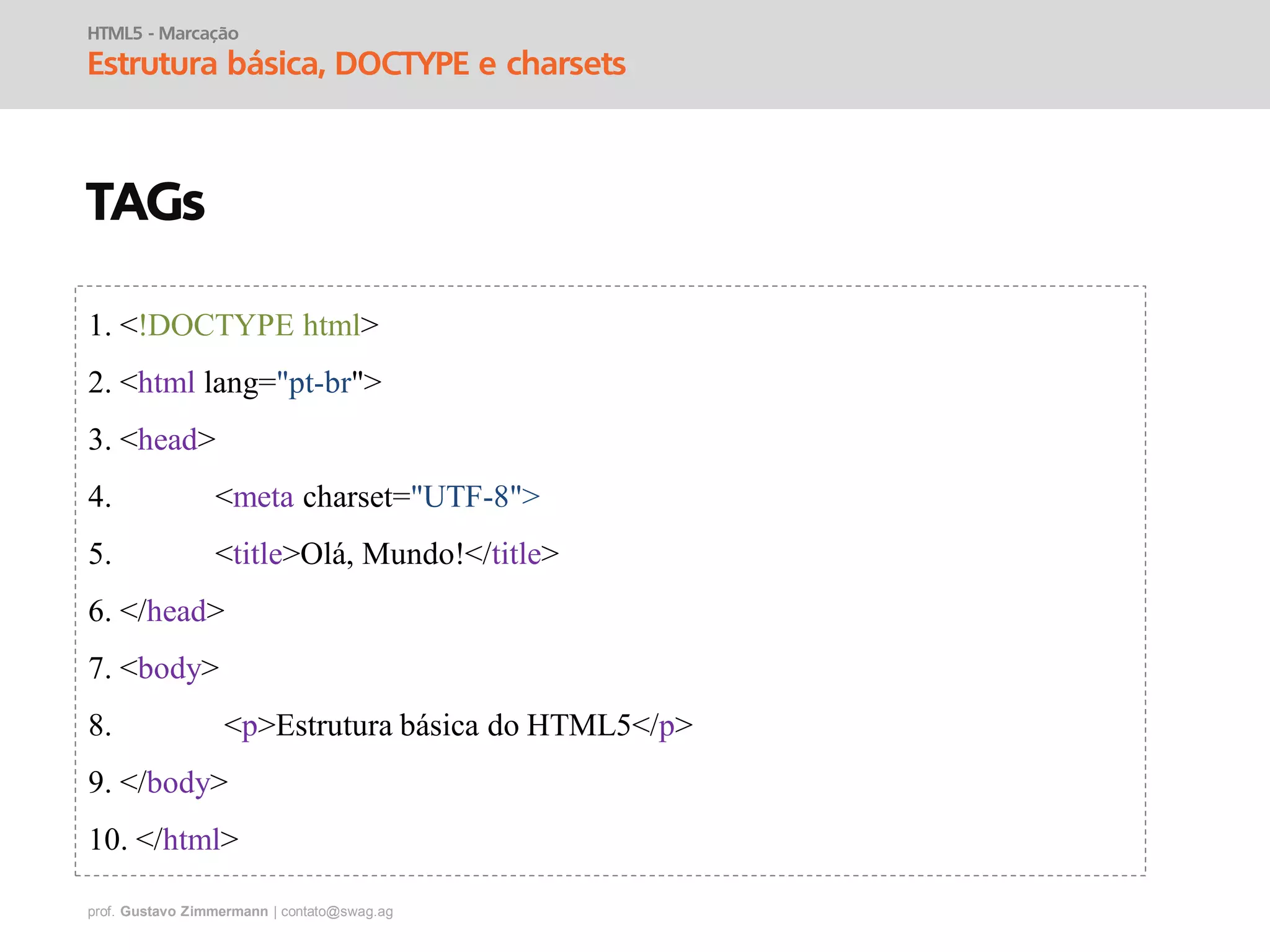 prof. Gustavo Zimmermann | contato@swag.ag
HTML5 - Marcação
Estrutura básica, DOCTYPE e charsets
TAGs
1. <!DOCTYPE html>
2. <html lang="pt-br">
3. <head>
4. <meta charset="UTF-8">
5. <title>Olá, Mundo!</title>
6. </head>
7. <body>
8. <p>Estrutura básica do HTML5</p>
9. </body>
10. </html>
 