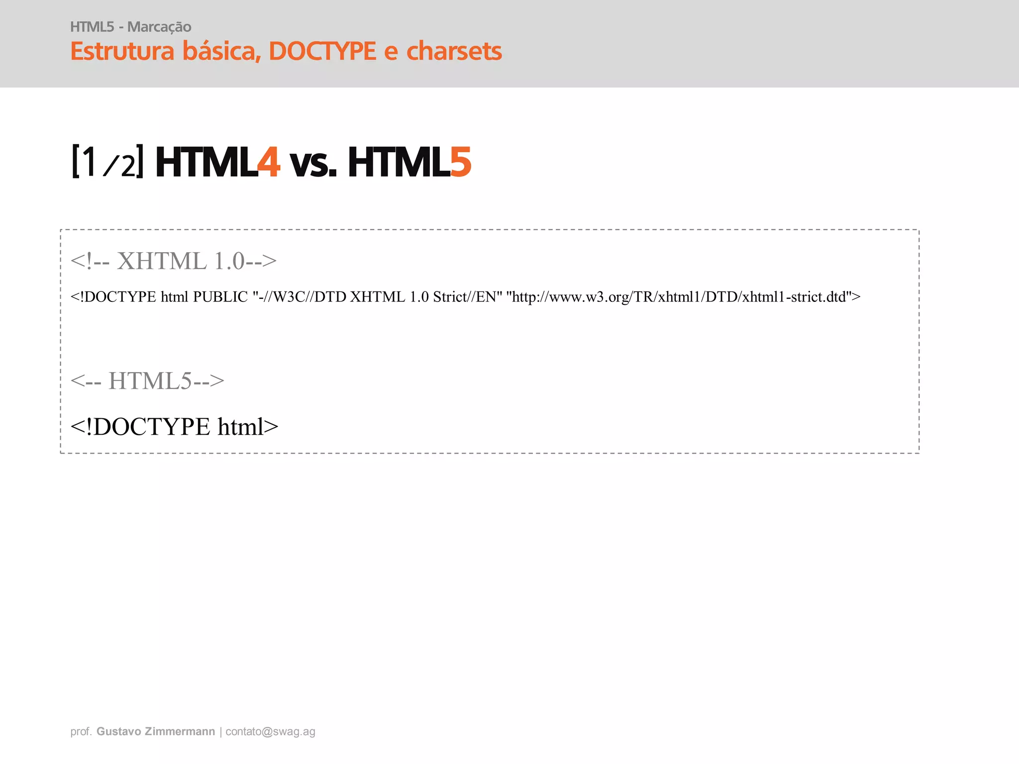 prof. Gustavo Zimmermann | contato@swag.ag
HTML5 - Marcação
Estrutura básica, DOCTYPE e charsets
HTML4 vs. HTML5
<!-- XHTML 1.0-->
<!DOCTYPE html PUBLIC "-//W3C//DTD XHTML 1.0 Strict//EN" "http://www.w3.org/TR/xhtml1/DTD/xhtml1-strict.dtd">
<-- HTML5-->
<!DOCTYPE html>
 