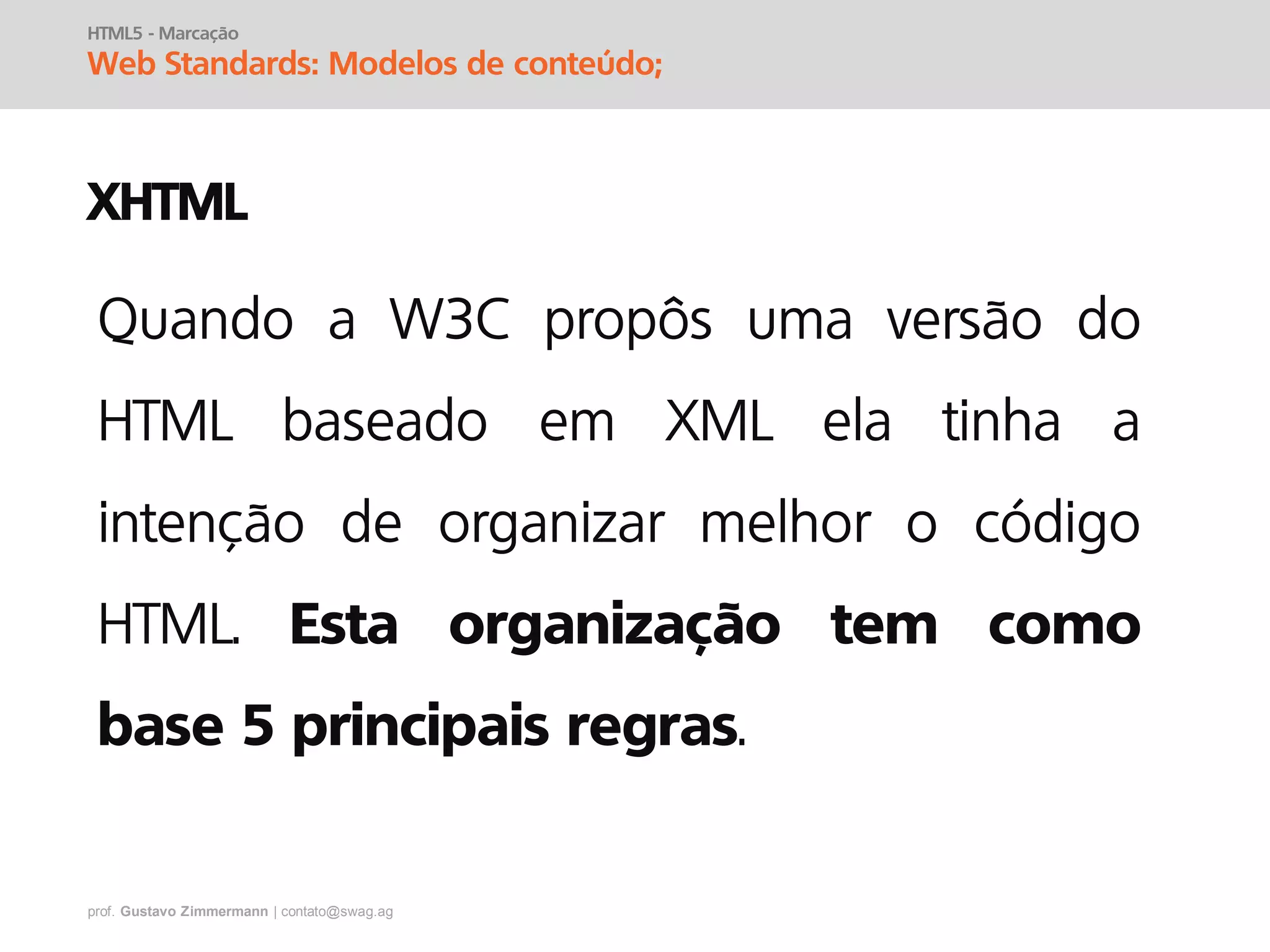 prof. Gustavo Zimmermann | contato@swag.ag
HTML5 - Marcação
Web Standards: Modelos de conteúdo;
XHTML
Quando a W3C propôs uma versão do
HTML baseado em XML ela tinha a
intenção de organizar melhor o código
HTML. Esta organização tem como
base 5 principais regras.
 