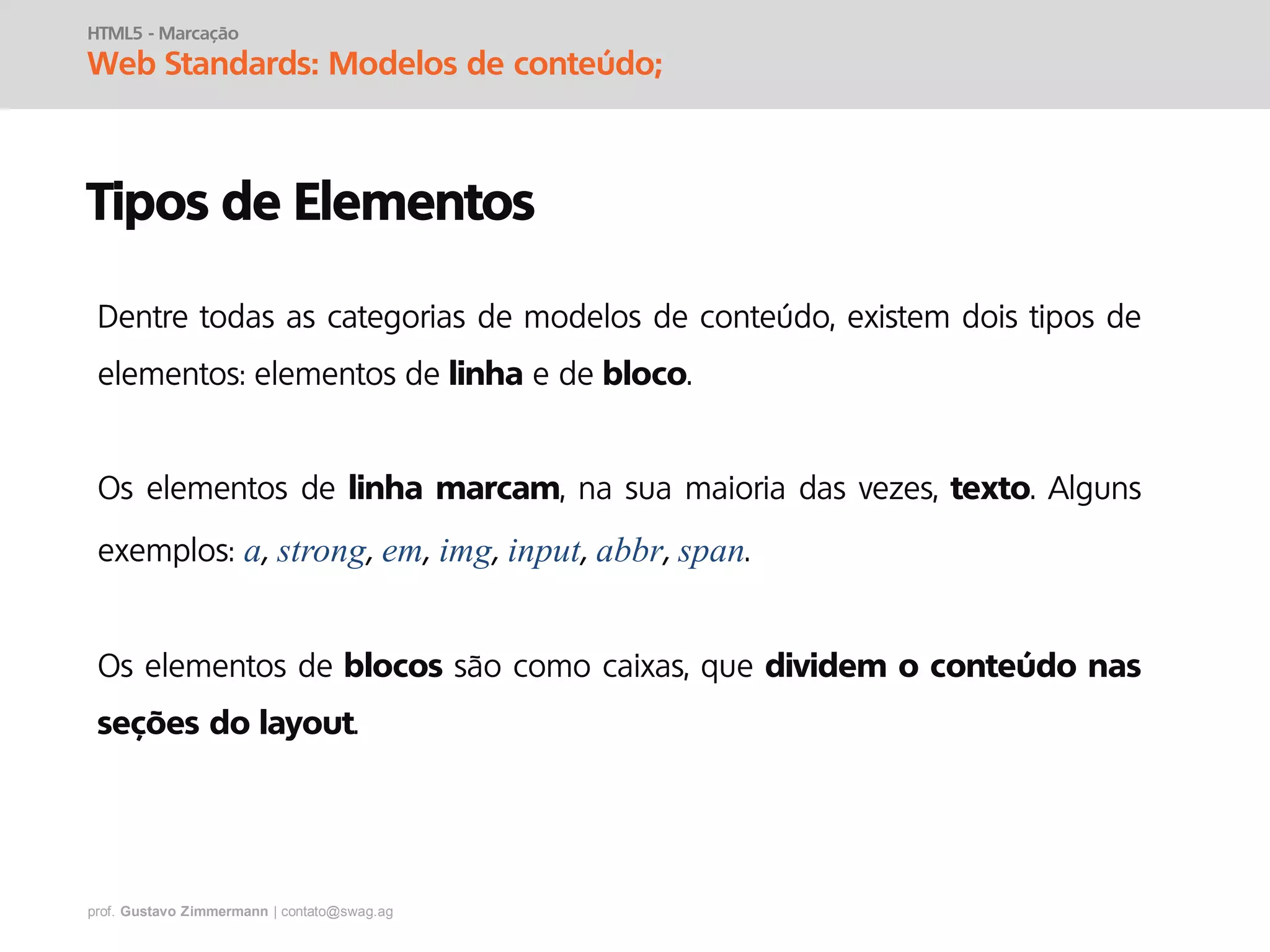 prof. Gustavo Zimmermann | contato@swag.ag
HTML5 - Marcação
Web Standards: Modelos de conteúdo;
Tipos de Elementos
Dentre todas as categorias de modelos de conteúdo, existem dois tipos de
elementos: elementos de linha e de bloco.
Os elementos de linha marcam, na sua maioria das vezes, texto. Alguns
exemplos: a, strong, em, img, input, abbr, span.
Os elementos de blocos são como caixas, que dividem o conteúdo nas
seções do layout.
 