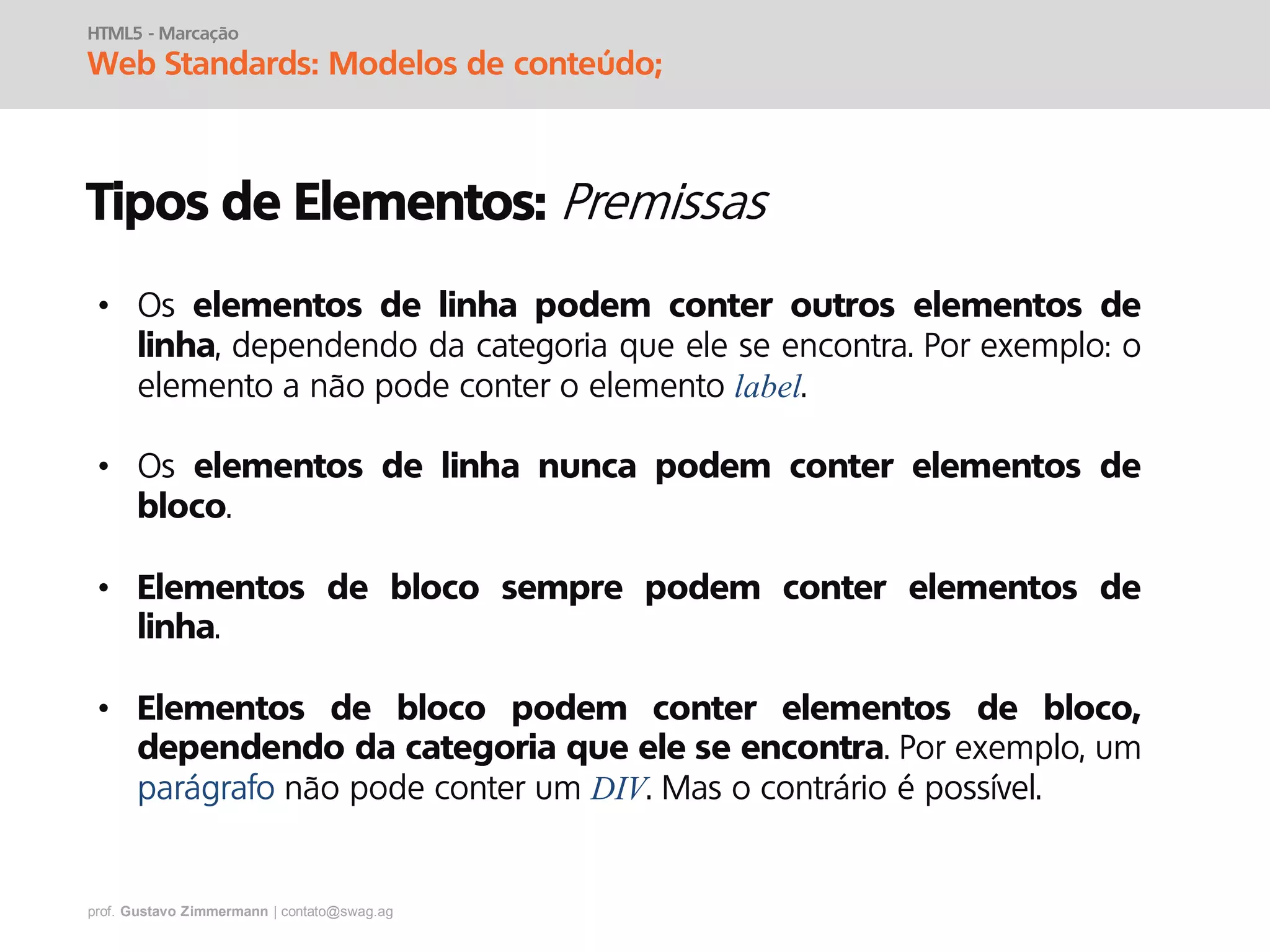 prof. Gustavo Zimmermann | contato@swag.ag
HTML5 - Marcação
Web Standards: Modelos de conteúdo;
Tipos de Elementos:
• Os elementos de linha podem conter outros elementos de
linha, dependendo da categoria que ele se encontra. Por exemplo: o
elemento a não pode conter o elemento label.
• Os elementos de linha nunca podem conter elementos de
bloco.
• Elementos de bloco sempre podem conter elementos de
linha.
• Elementos de bloco podem conter elementos de bloco,
dependendo da categoria que ele se encontra. Por exemplo, um
parágrafo não pode conter um DIV. Mas o contrário é possível.
 