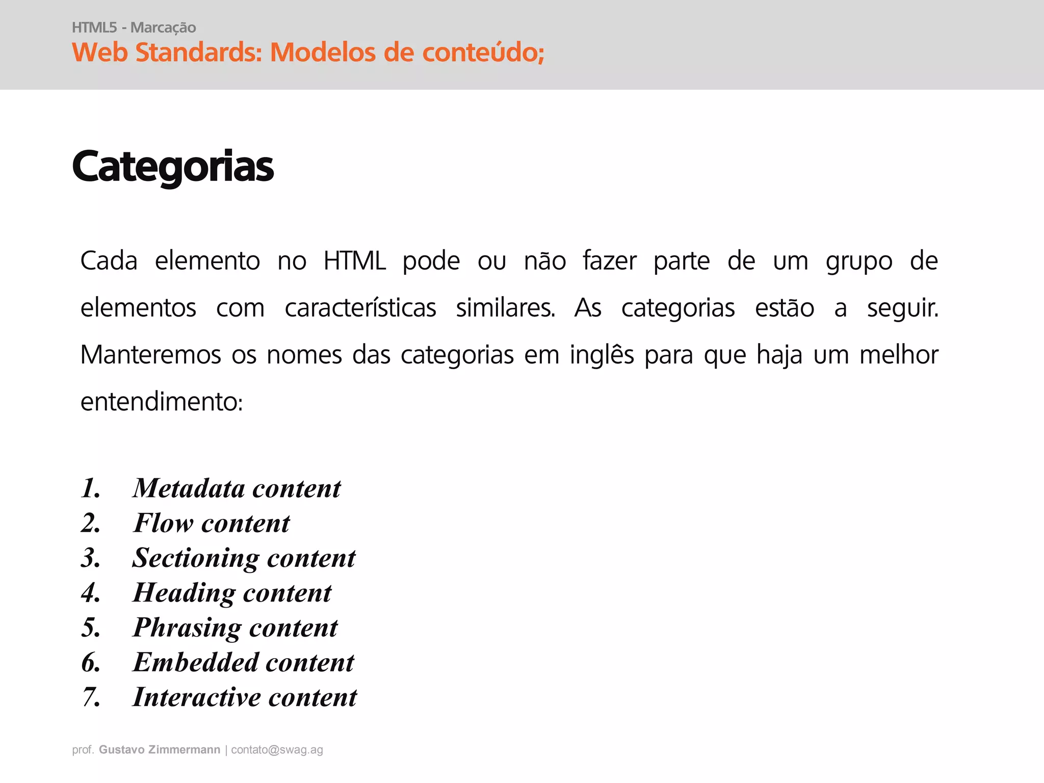 prof. Gustavo Zimmermann | contato@swag.ag
HTML5 - Marcação
Web Standards: Modelos de conteúdo;
Categorias
Cada elemento no HTML pode ou não fazer parte de um grupo de
elementos com características similares. As categorias estão a seguir.
Manteremos os nomes das categorias em inglês para que haja um melhor
entendimento:
1. Metadata content
2. Flow content
3. Sectioning content
4. Heading content
5. Phrasing content
6. Embedded content
7. Interactive content
 