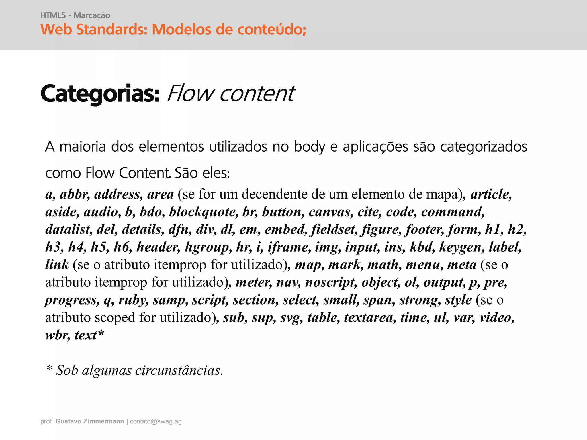 prof. Gustavo Zimmermann | contato@swag.ag
HTML5 - Marcação
Web Standards: Modelos de conteúdo;
Categorias:
A maioria dos elementos utilizados no body e aplicações são categorizados
como Flow Content. São eles:
a, abbr, address, area (se for um decendente de um elemento de mapa), article,
aside, audio, b, bdo, blockquote, br, button, canvas, cite, code, command,
datalist, del, details, dfn, div, dl, em, embed, fieldset, figure, footer, form, h1, h2,
h3, h4, h5, h6, header, hgroup, hr, i, iframe, img, input, ins, kbd, keygen, label,
link (se o atributo itemprop for utilizado), map, mark, math, menu, meta (se o
atributo itemprop for utilizado), meter, nav, noscript, object, ol, output, p, pre,
progress, q, ruby, samp, script, section, select, small, span, strong, style (se o
atributo scoped for utilizado), sub, sup, svg, table, textarea, time, ul, var, video,
wbr, text*
* Sob algumas circunstâncias.
 