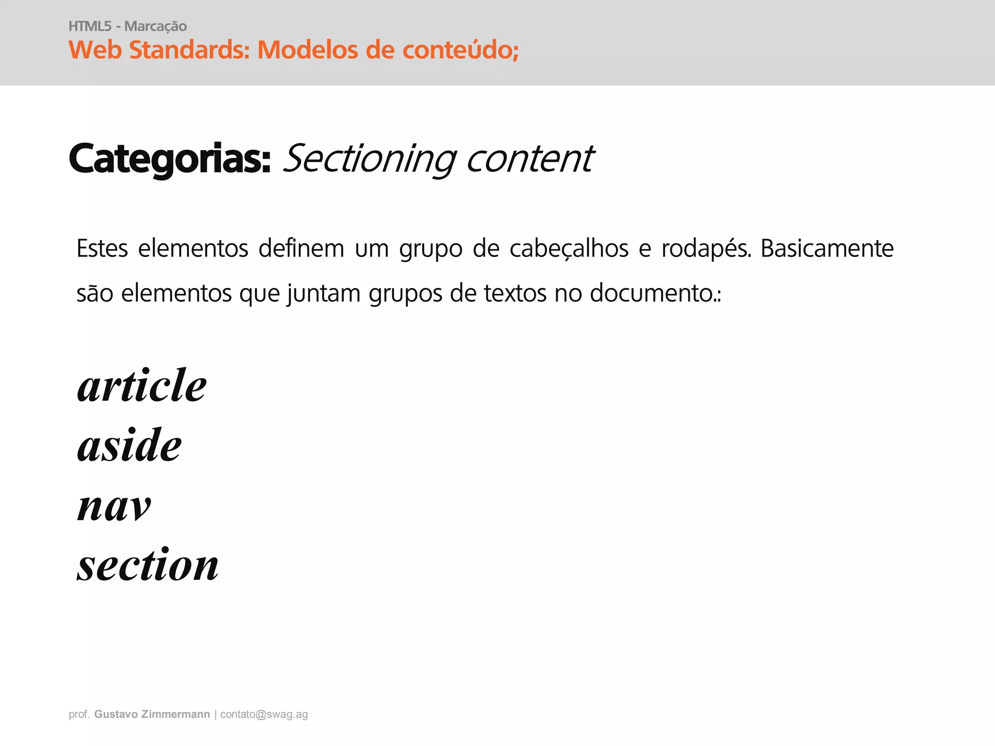 prof. Gustavo Zimmermann | contato@swag.ag
HTML5 - Marcação
Web Standards: Modelos de conteúdo;
Categorias:
Estes elementos definem um grupo de cabeçalhos e rodapés. Basicamente
são elementos que juntam grupos de textos no documento.:
article
aside
nav
section
 