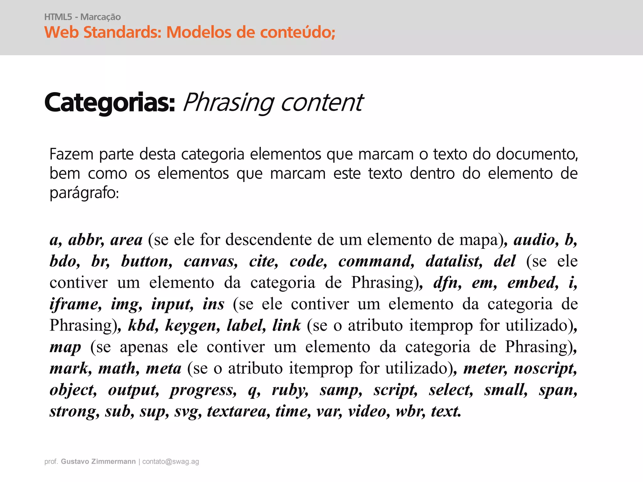 prof. Gustavo Zimmermann | contato@swag.ag
HTML5 - Marcação
Web Standards: Modelos de conteúdo;
Categorias:
Fazem parte desta categoria elementos que marcam o texto do documento,
bem como os elementos que marcam este texto dentro do elemento de
parágrafo:
a, abbr, area (se ele for descendente de um elemento de mapa), audio, b,
bdo, br, button, canvas, cite, code, command, datalist, del (se ele
contiver um elemento da categoria de Phrasing), dfn, em, embed, i,
iframe, img, input, ins (se ele contiver um elemento da categoria de
Phrasing), kbd, keygen, label, link (se o atributo itemprop for utilizado),
map (se apenas ele contiver um elemento da categoria de Phrasing),
mark, math, meta (se o atributo itemprop for utilizado), meter, noscript,
object, output, progress, q, ruby, samp, script, select, small, span,
strong, sub, sup, svg, textarea, time, var, video, wbr, text.
 