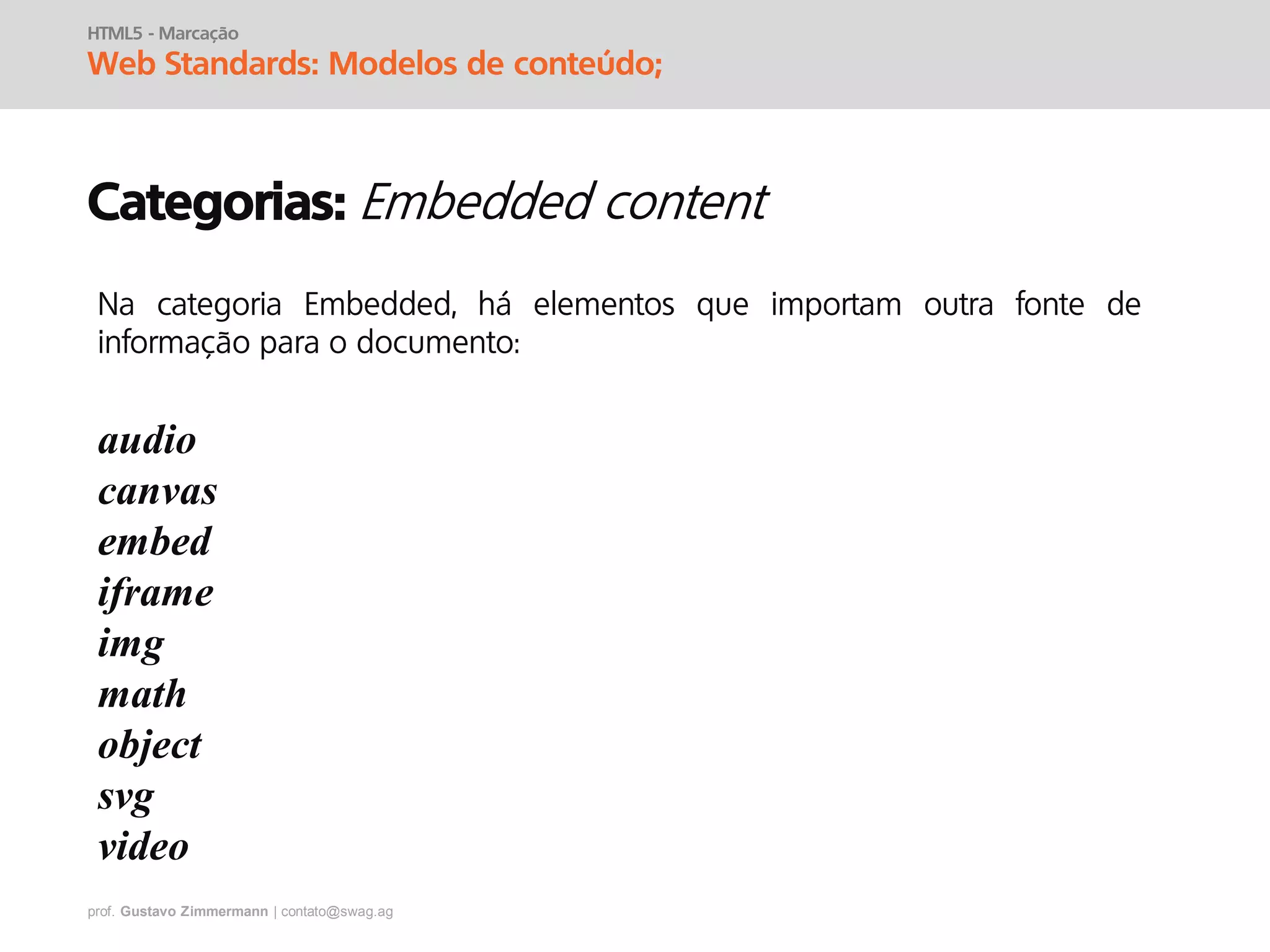 prof. Gustavo Zimmermann | contato@swag.ag
HTML5 - Marcação
Web Standards: Modelos de conteúdo;
Categorias:
Na categoria Embedded, há elementos que importam outra fonte de
informação para o documento:
audio
canvas
embed
iframe
img
math
object
svg
video
 