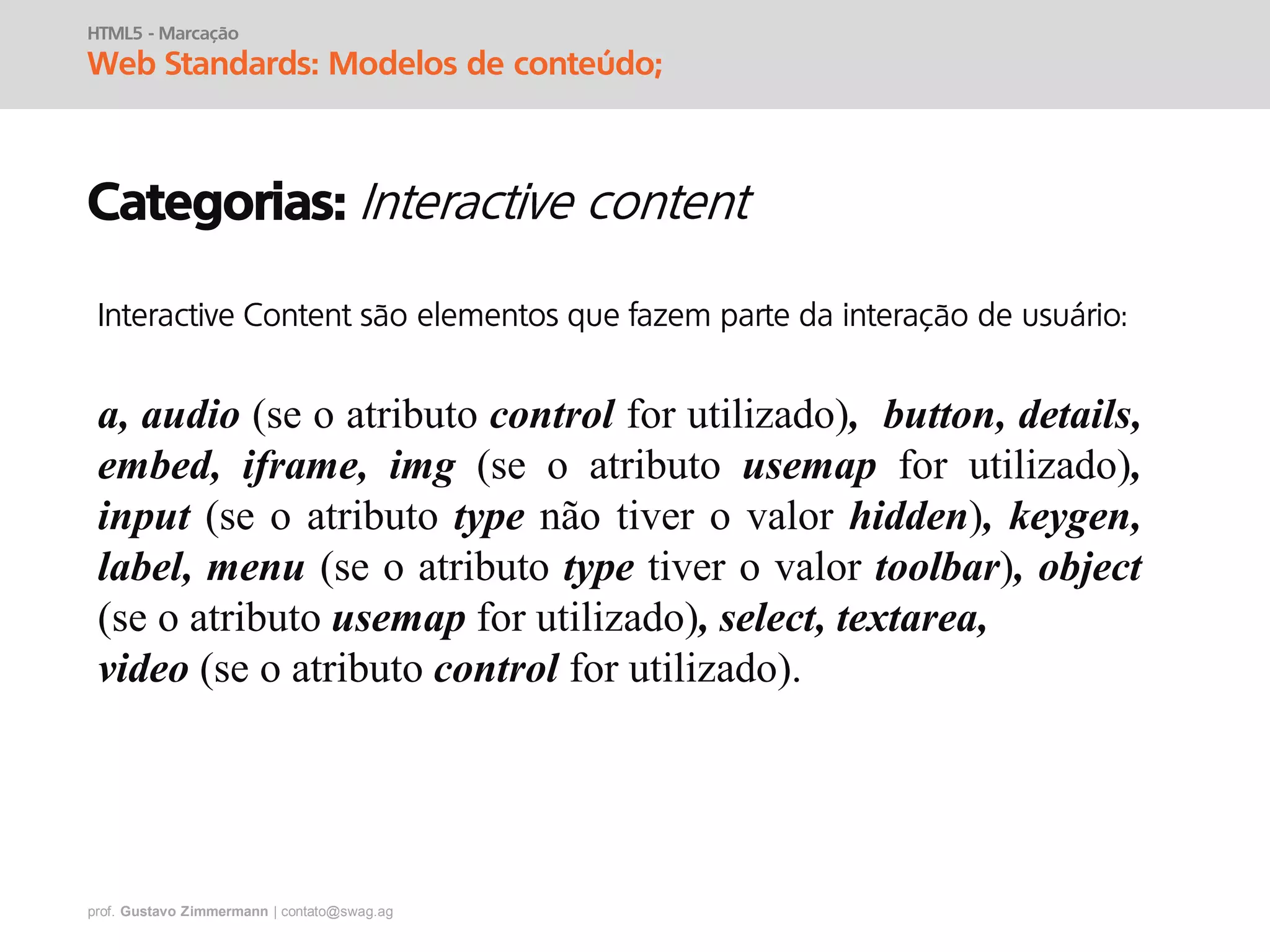 prof. Gustavo Zimmermann | contato@swag.ag
HTML5 - Marcação
Web Standards: Modelos de conteúdo;
Categorias:
Interactive Content são elementos que fazem parte da interação de usuário:
a, audio (se o atributo control for utilizado), button, details,
embed, iframe, img (se o atributo usemap for utilizado),
input (se o atributo type não tiver o valor hidden), keygen,
label, menu (se o atributo type tiver o valor toolbar), object
(se o atributo usemap for utilizado), select, textarea,
video (se o atributo control for utilizado).
 