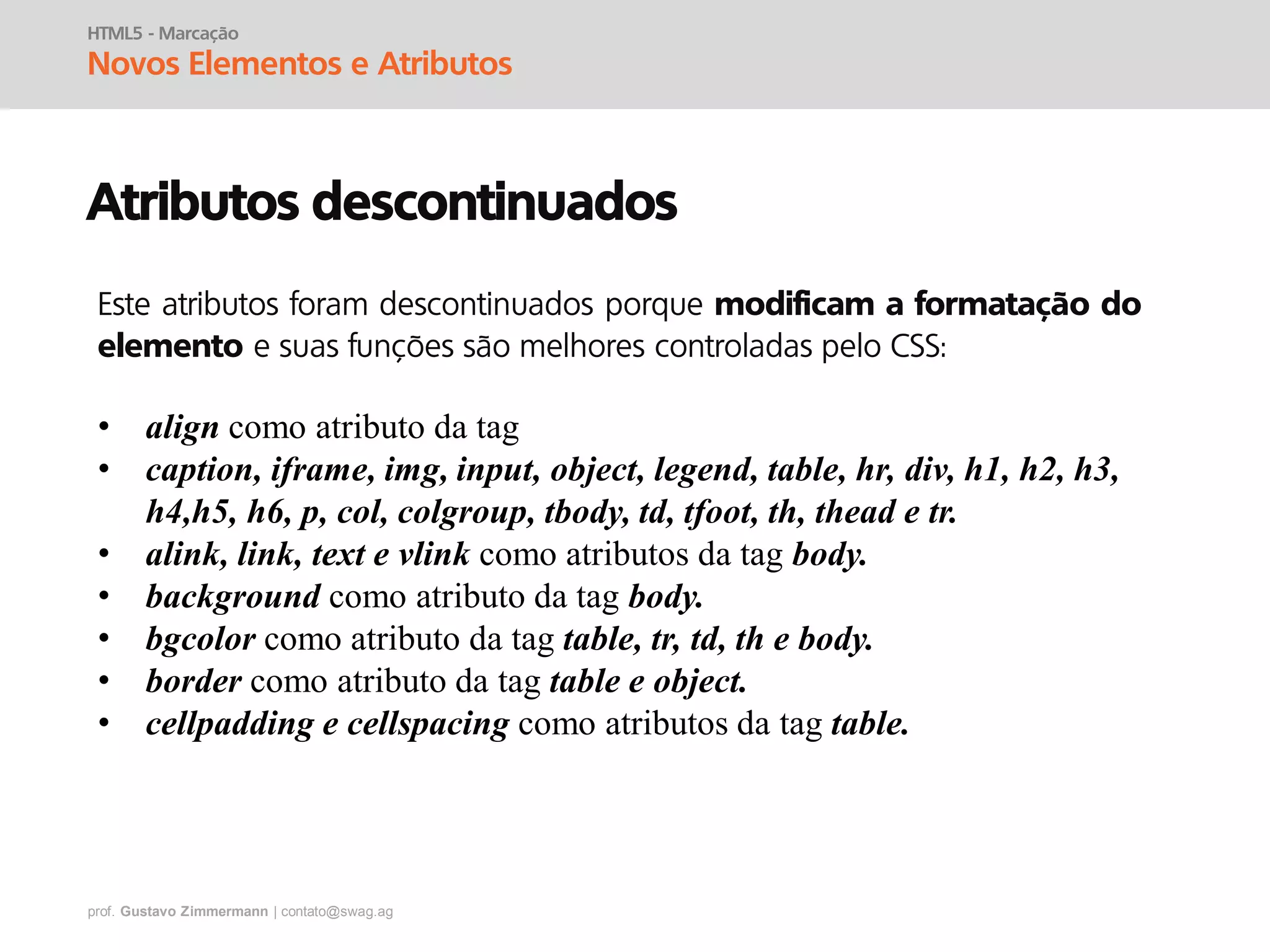 prof. Gustavo Zimmermann | contato@swag.ag
HTML5 - Marcação
Novos Elementos e Atributos
Atributos descontinuados
• align como atributo da tag
• caption, iframe, img, input, object, legend, table, hr, div, h1, h2, h3,
h4,h5, h6, p, col, colgroup, tbody, td, tfoot, th, thead e tr.
• alink, link, text e vlink como atributos da tag body.
• background como atributo da tag body.
• bgcolor como atributo da tag table, tr, td, th e body.
• border como atributo da tag table e object.
• cellpadding e cellspacing como atributos da tag table.
Este atributos foram descontinuados porque modificam a formatação do
elemento e suas funções são melhores controladas pelo CSS:
 