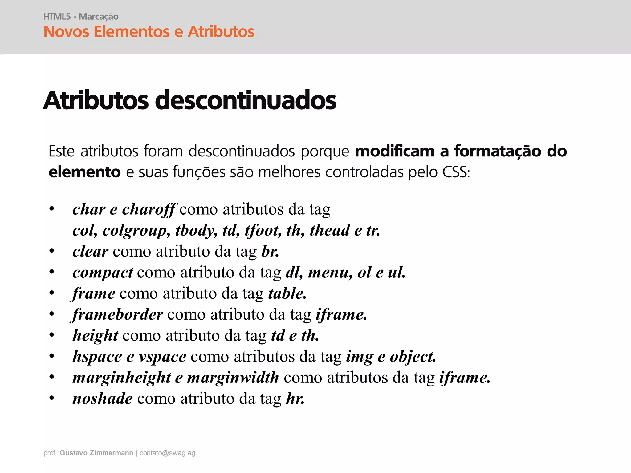 prof. Gustavo Zimmermann | contato@swag.ag
HTML5 - Marcação
Novos Elementos e Atributos
Atributos descontinuados
• char e charoff como atributos da tag
col, colgroup, tbody, td, tfoot, th, thead e tr.
• clear como atributo da tag br.
• compact como atributo da tag dl, menu, ol e ul.
• frame como atributo da tag table.
• frameborder como atributo da tag iframe.
• height como atributo da tag td e th.
• hspace e vspace como atributos da tag img e object.
• marginheight e marginwidth como atributos da tag iframe.
• noshade como atributo da tag hr.
Este atributos foram descontinuados porque modificam a formatação do
elemento e suas funções são melhores controladas pelo CSS:
 