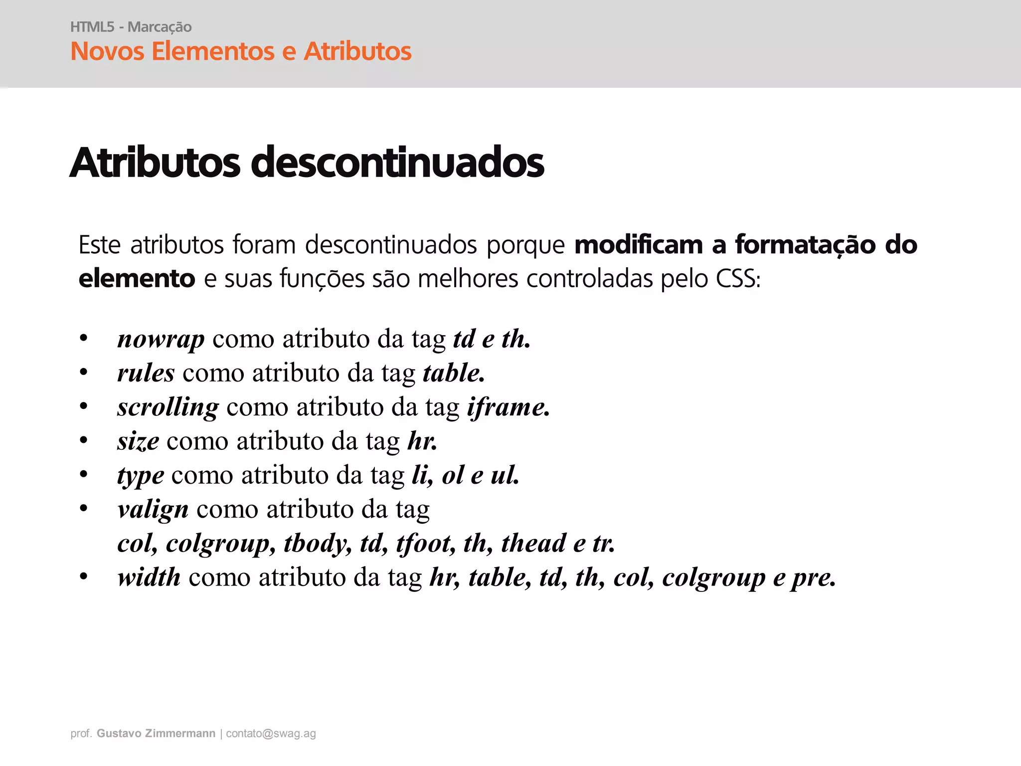 prof. Gustavo Zimmermann | contato@swag.ag
HTML5 - Marcação
Novos Elementos e Atributos
Atributos descontinuados
• nowrap como atributo da tag td e th.
• rules como atributo da tag table.
• scrolling como atributo da tag iframe.
• size como atributo da tag hr.
• type como atributo da tag li, ol e ul.
• valign como atributo da tag
col, colgroup, tbody, td, tfoot, th, thead e tr.
• width como atributo da tag hr, table, td, th, col, colgroup e pre.
Este atributos foram descontinuados porque modificam a formatação do
elemento e suas funções são melhores controladas pelo CSS:
 