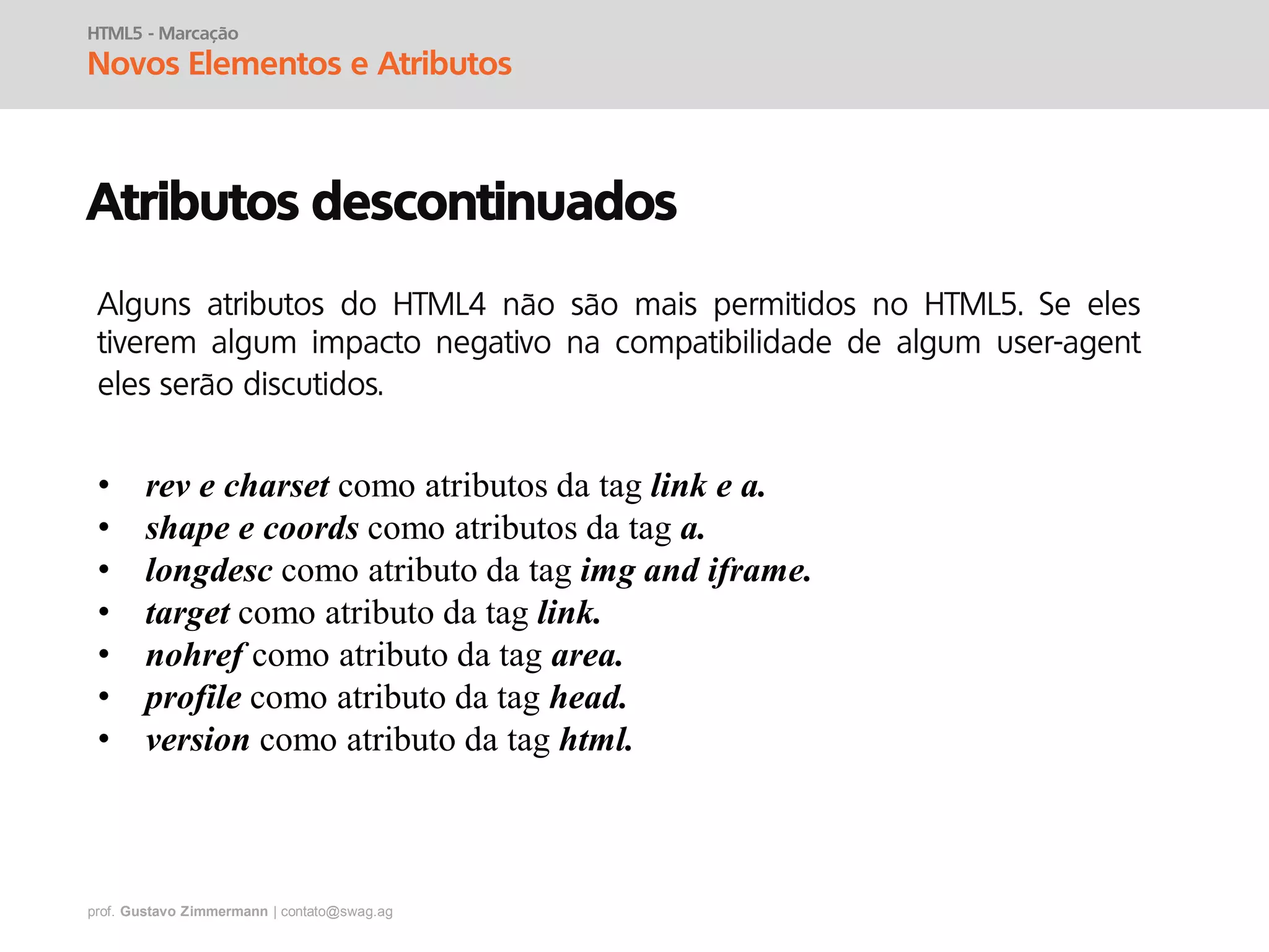 prof. Gustavo Zimmermann | contato@swag.ag
HTML5 - Marcação
Novos Elementos e Atributos
Atributos descontinuados
• rev e charset como atributos da tag link e a.
• shape e coords como atributos da tag a.
• longdesc como atributo da tag img and iframe.
• target como atributo da tag link.
• nohref como atributo da tag area.
• profile como atributo da tag head.
• version como atributo da tag html.
Alguns atributos do HTML4 não são mais permitidos no HTML5. Se eles
tiverem algum impacto negativo na compatibilidade de algum user-agent
eles serão discutidos.
 