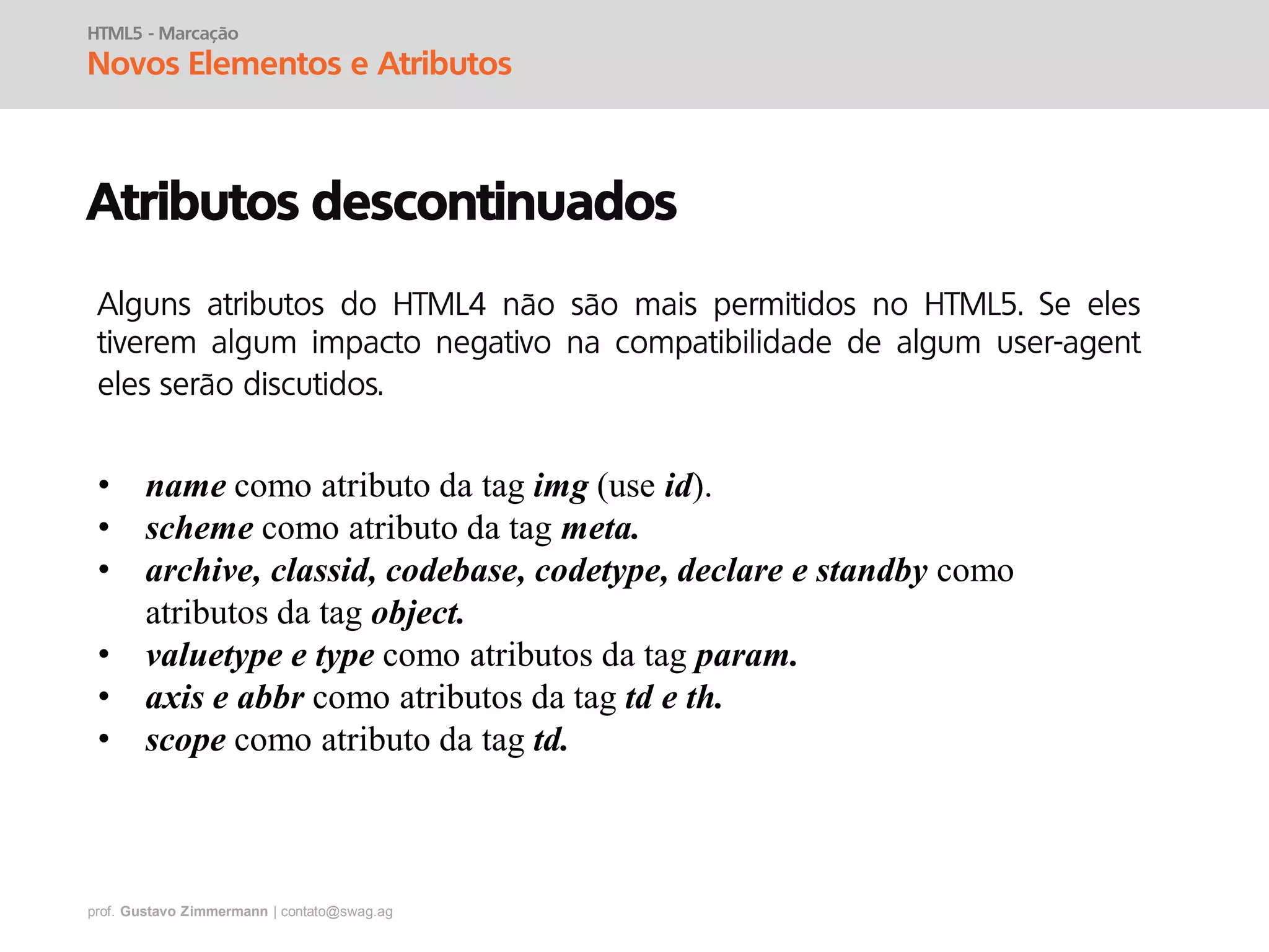 prof. Gustavo Zimmermann | contato@swag.ag
HTML5 - Marcação
Novos Elementos e Atributos
Atributos descontinuados
• name como atributo da tag img (use id).
• scheme como atributo da tag meta.
• archive, classid, codebase, codetype, declare e standby como
atributos da tag object.
• valuetype e type como atributos da tag param.
• axis e abbr como atributos da tag td e th.
• scope como atributo da tag td.
Alguns atributos do HTML4 não são mais permitidos no HTML5. Se eles
tiverem algum impacto negativo na compatibilidade de algum user-agent
eles serão discutidos.
 