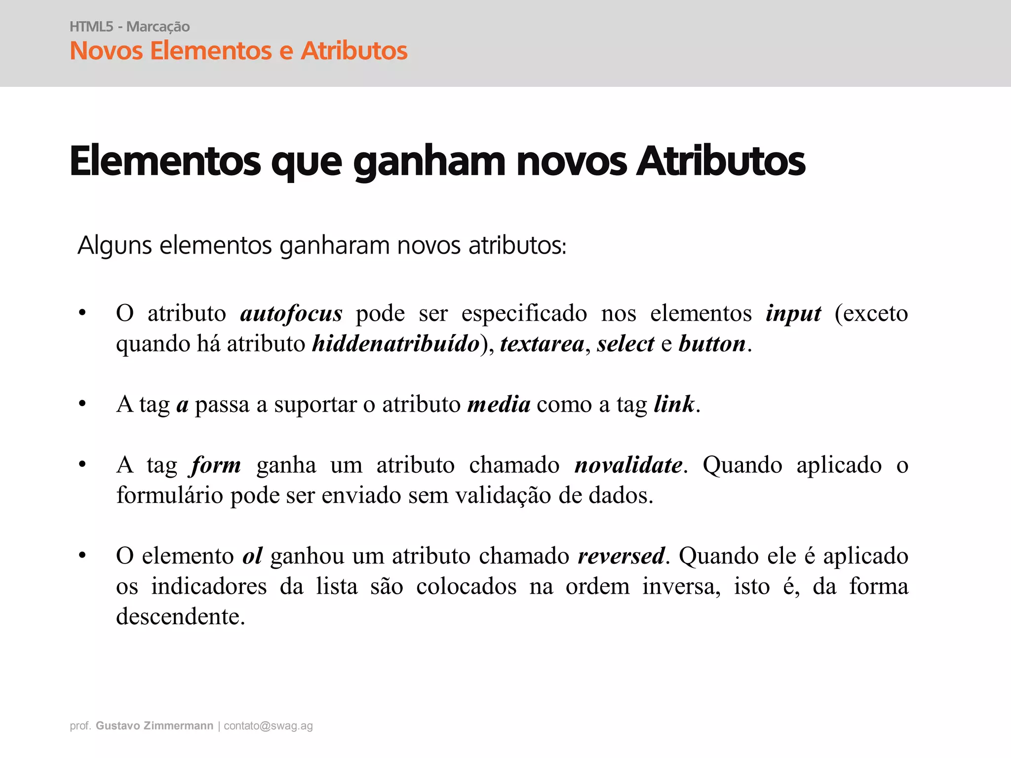 prof. Gustavo Zimmermann | contato@swag.ag
HTML5 - Marcação
Novos Elementos e Atributos
Elementos que ganham novos Atributos
• O atributo autofocus pode ser especificado nos elementos input (exceto
quando há atributo hiddenatribuído), textarea, select e button.
• A tag a passa a suportar o atributo media como a tag link.
• A tag form ganha um atributo chamado novalidate. Quando aplicado o
formulário pode ser enviado sem validação de dados.
• O elemento ol ganhou um atributo chamado reversed. Quando ele é aplicado
os indicadores da lista são colocados na ordem inversa, isto é, da forma
descendente.
Alguns elementos ganharam novos atributos:
 