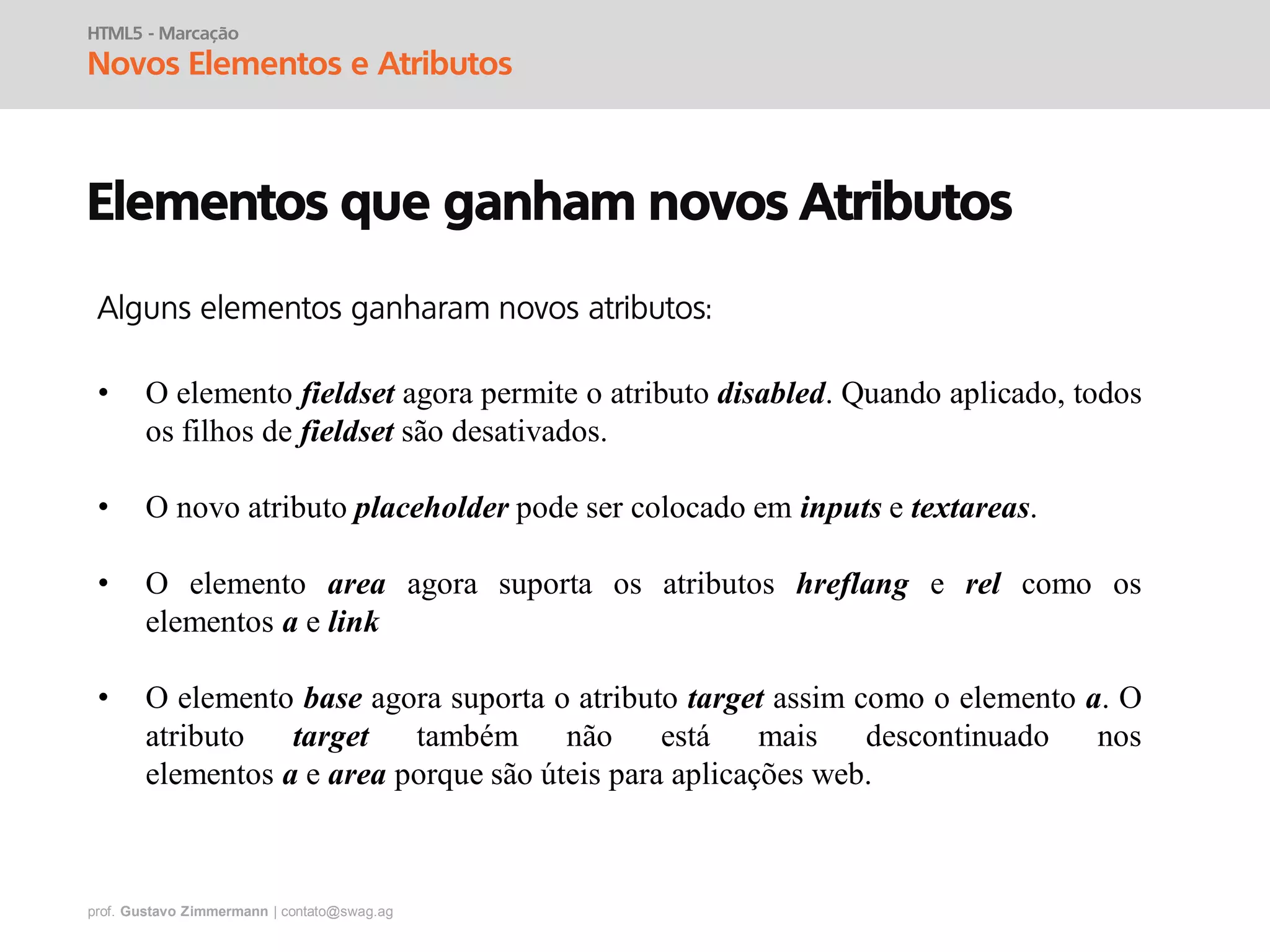 prof. Gustavo Zimmermann | contato@swag.ag
HTML5 - Marcação
Novos Elementos e Atributos
Elementos que ganham novos Atributos
• O elemento fieldset agora permite o atributo disabled. Quando aplicado, todos
os filhos de fieldset são desativados.
• O novo atributo placeholder pode ser colocado em inputs e textareas.
• O elemento area agora suporta os atributos hreflang e rel como os
elementos a e link
• O elemento base agora suporta o atributo target assim como o elemento a. O
atributo target também não está mais descontinuado nos
elementos a e area porque são úteis para aplicações web.
Alguns elementos ganharam novos atributos:
 