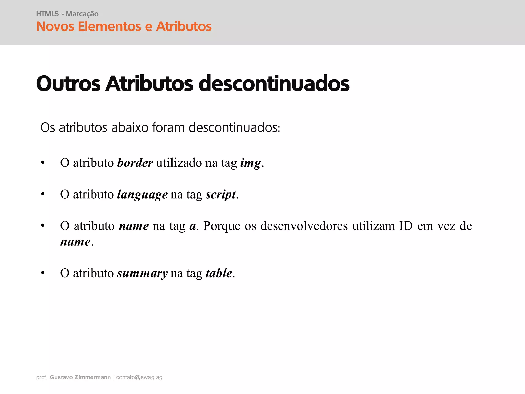 prof. Gustavo Zimmermann | contato@swag.ag
HTML5 - Marcação
Novos Elementos e Atributos
Outros Atributos descontinuados
• O atributo border utilizado na tag img.
• O atributo language na tag script.
• O atributo name na tag a. Porque os desenvolvedores utilizam ID em vez de
name.
• O atributo summary na tag table.
Os atributos abaixo foram descontinuados:
 