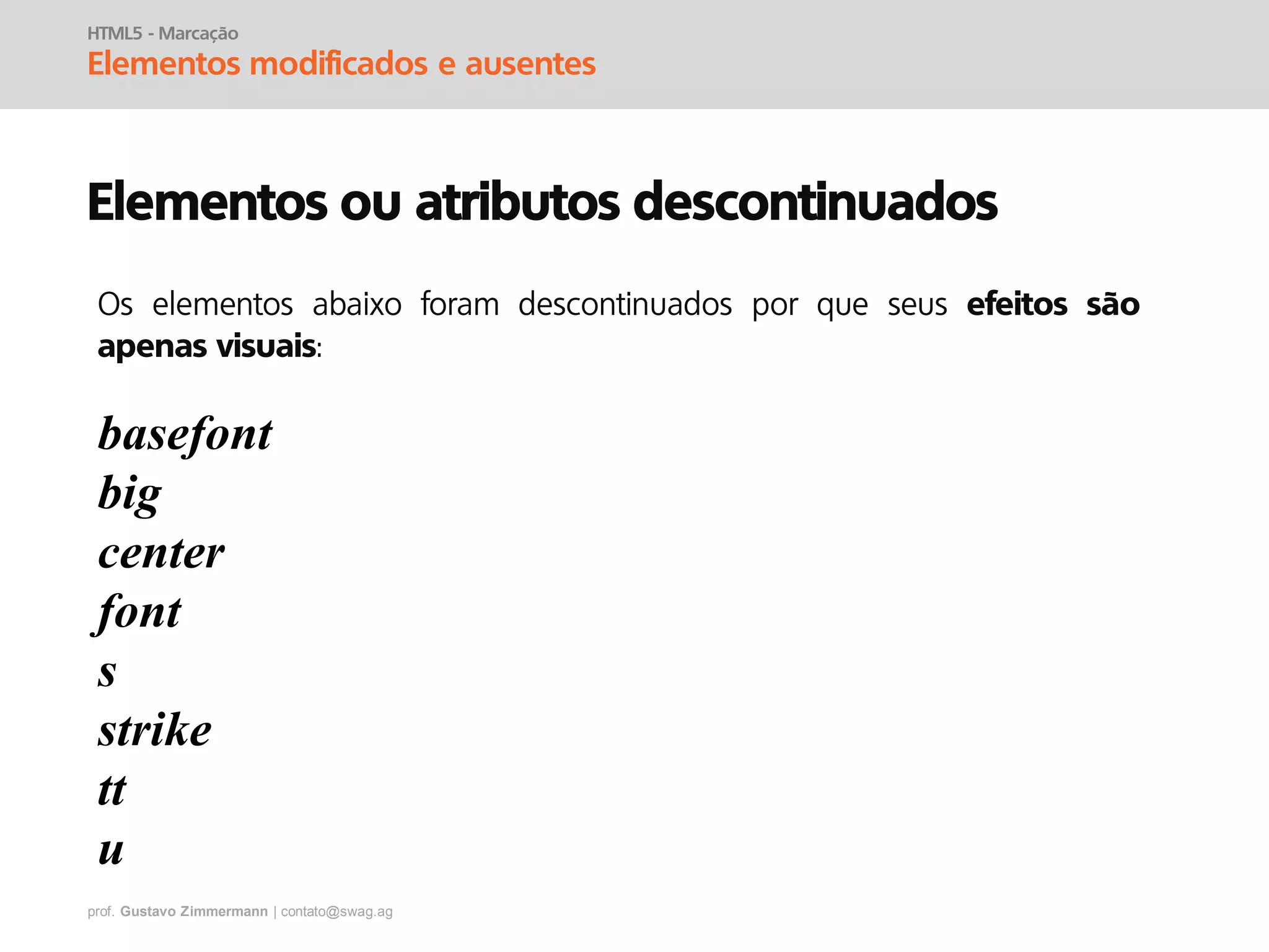 prof. Gustavo Zimmermann | contato@swag.ag
HTML5 - Marcação
Elementos modificados e ausentes
Elementos ou atributos descontinuados
basefont
big
center
font
s
strike
tt
u
Os elementos abaixo foram descontinuados por que seus efeitos são
apenas visuais:
 