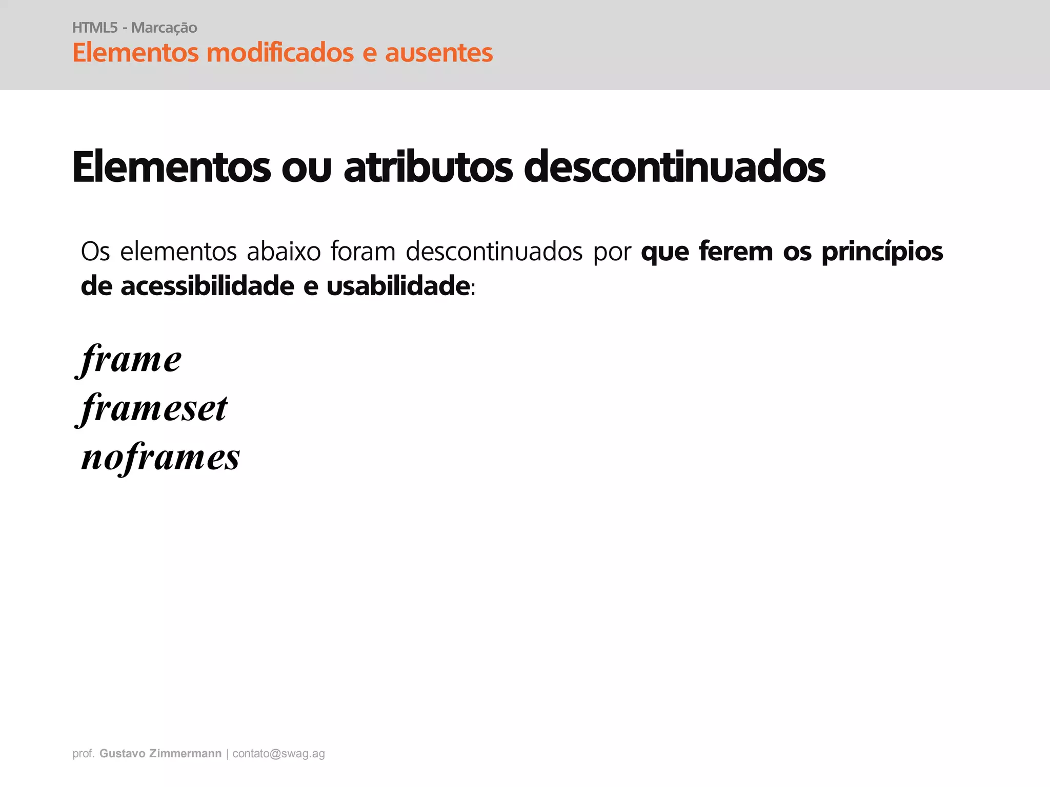 prof. Gustavo Zimmermann | contato@swag.ag
HTML5 - Marcação
Elementos modificados e ausentes
Elementos ou atributos descontinuados
frame
frameset
noframes
Os elementos abaixo foram descontinuados por que ferem os princípios
de acessibilidade e usabilidade:
 