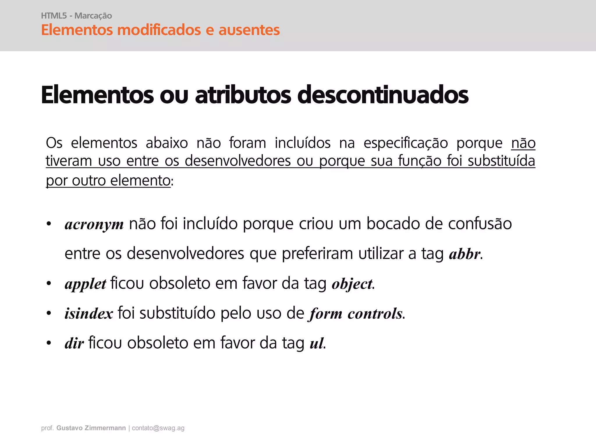 prof. Gustavo Zimmermann | contato@swag.ag
HTML5 - Marcação
Elementos modificados e ausentes
Elementos ou atributos descontinuados
• acronym não foi incluído porque criou um bocado de confusão
entre os desenvolvedores que preferiram utilizar a tag abbr.
• applet ficou obsoleto em favor da tag object.
• isindex foi substituído pelo uso de form controls.
• dir ficou obsoleto em favor da tag ul.
Os elementos abaixo não foram incluídos na especificação porque não
tiveram uso entre os desenvolvedores ou porque sua função foi substituída
por outro elemento:
 