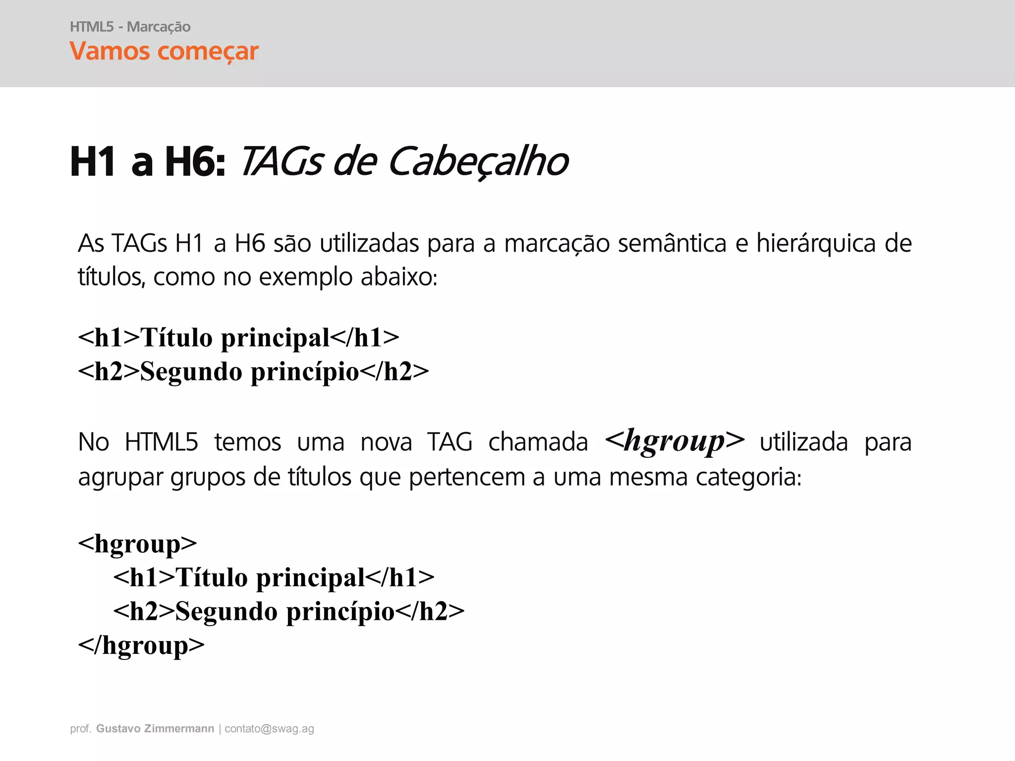 prof. Gustavo Zimmermann | contato@swag.ag
HTML5 - Marcação
Vamos começar
H1 a H6:
As TAGs H1 a H6 são utilizadas para a marcação semântica e hierárquica de
títulos, como no exemplo abaixo:
<h1>Título principal</h1>
<h2>Segundo princípio</h2>
No HTML5 temos uma nova TAG chamada <hgroup> utilizada para
agrupar grupos de títulos que pertencem a uma mesma categoria:
<hgroup>
<h1>Título principal</h1>
<h2>Segundo princípio</h2>
</hgroup>
 