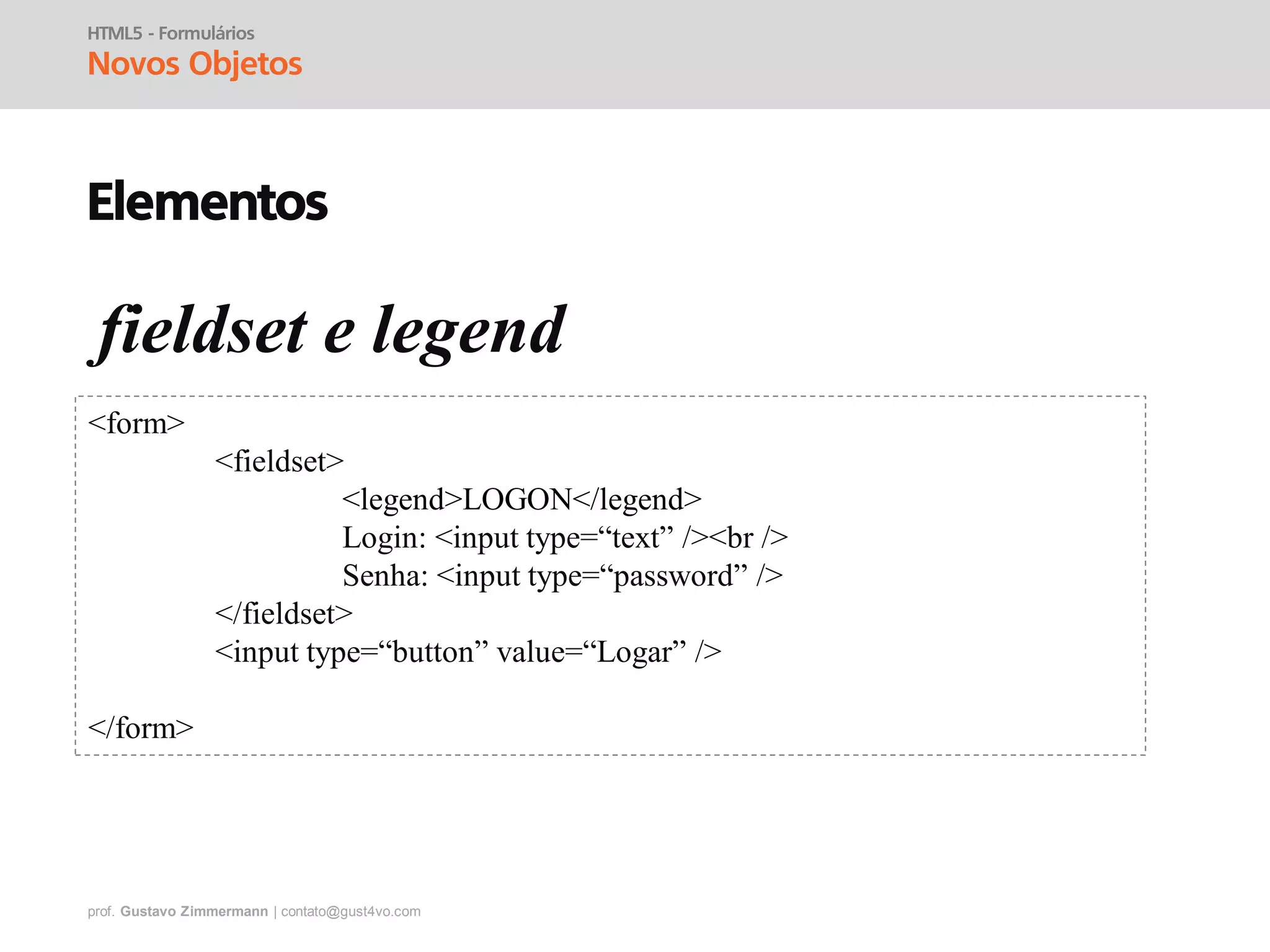 prof. Gustavo Zimmermann | contato@gust4vo.com
HTML5 - Formulários
Novos Objetos
Elementos
fieldset e legend
<form>
<fieldset>
<legend>LOGON</legend>
Login: <input type=“text” /><br />
Senha: <input type=“password” />
</fieldset>
<input type=“button” value=“Logar” />
</form>
 