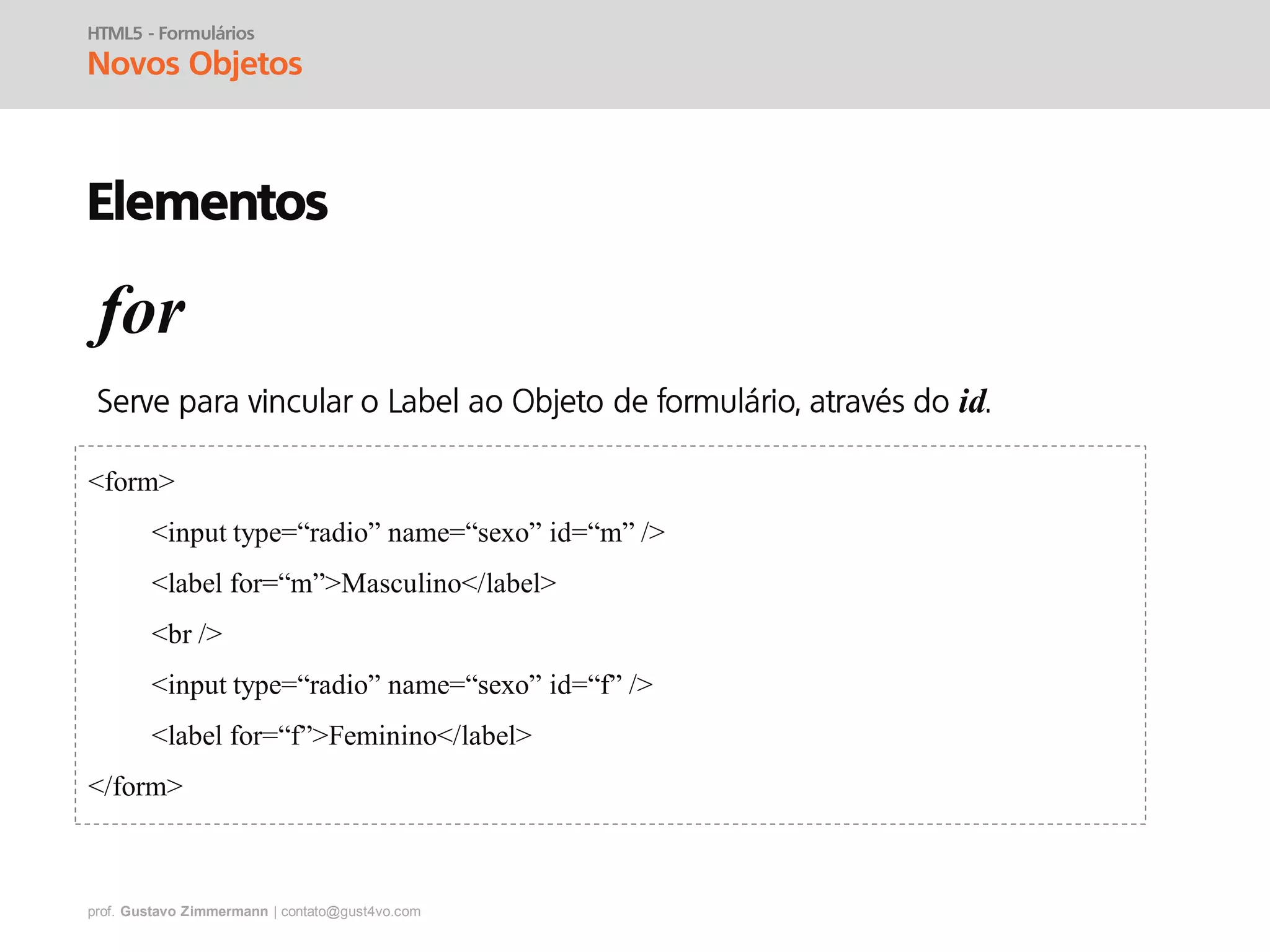 prof. Gustavo Zimmermann | contato@gust4vo.com
HTML5 - Formulários
Novos Objetos
Elementos
for
id
<form>
<input type=“radio” name=“sexo” id=“m” />
<label for=“m”>Masculino</label>
<br />
<input type=“radio” name=“sexo” id=“f” />
<label for=“f”>Feminino</label>
</form>
 
