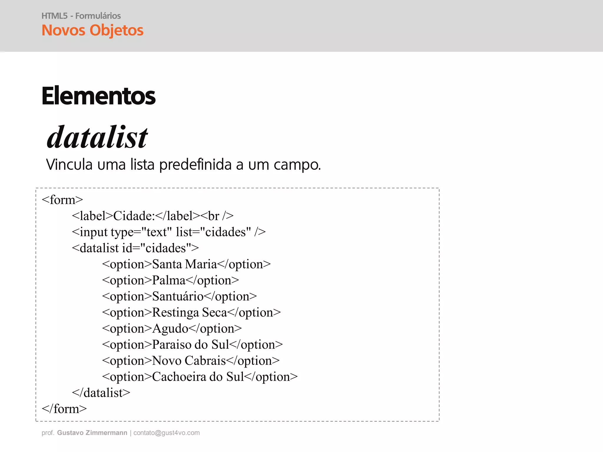 prof. Gustavo Zimmermann | contato@gust4vo.com
HTML5 - Formulários
Novos Objetos
Elementos
datalist
<form>
<label>Cidade:</label><br />
<input type="text" list="cidades" />
<datalist id="cidades">
<option>Santa Maria</option>
<option>Palma</option>
<option>Santuário</option>
<option>Restinga Seca</option>
<option>Agudo</option>
<option>Paraiso do Sul</option>
<option>Novo Cabrais</option>
<option>Cachoeira do Sul</option>
</datalist>
</form>
 