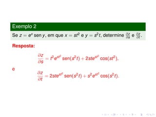 Exemplo 2
Se z = ex sen y, em que x = st2 e y = s2t, determine ∂z
∂s e ∂z
∂t .
Resposta:
∂z
∂s
= t2
est2
sen(s2
t) + 2stest2
cos(st2
),
e
∂z
∂t
= 2stest2
sen(s2
t) + s2
est2
cos(s2
t).
 