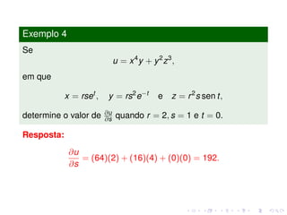 Exemplo 4
Se
u = x4
y + y2
z3
,
em que
x = rset
, y = rs2
e−t
e z = r2
s sen t,
determine o valor de ∂u
∂s quando r = 2, s = 1 e t = 0.
Resposta:
∂u
∂s
= (64)(2) + (16)(4) + (0)(0) = 192.
 