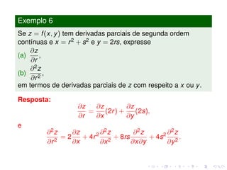 Exemplo 6
Se z = f(x, y) tem derivadas parciais de segunda ordem
contínuas e x = r2 + s2 e y = 2rs, expresse
(a)
∂z
∂r
,
(b)
∂2z
∂r2
,
em termos de derivadas parciais de z com respeito a x ou y.
Resposta:
∂z
∂r
=
∂z
∂x
(2r) +
∂z
∂y
(2s),
e
∂2z
∂r2
= 2
∂z
∂x
+ 4r2 ∂2z
∂x2
+ 8rs
∂2z
∂x∂y
+ 4s2 ∂2z
∂y2
.
 