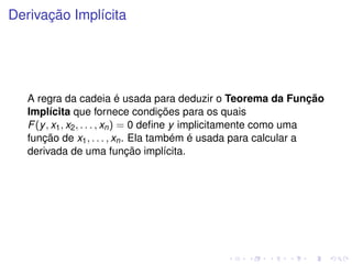 Derivação Implícita
A regra da cadeia é usada para deduzir o Teorema da Função
Implícita que fornece condições para os quais
F(y, x1, x2, . . . , xn) = 0 deﬁne y implicitamente como uma
função de x1, . . . , xn. Ela também é usada para calcular a
derivada de uma função implícita.
 