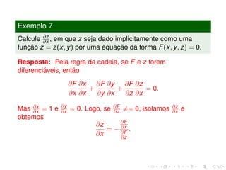 Exemplo 7
Calcule ∂z
∂x , em que z seja dado implicitamente como uma
função z = z(x, y) por uma equação da forma F(x, y, z) = 0.
Resposta: Pela regra da cadeia, se F e z forem
diferenciáveis, então
∂F
∂x
∂x
∂x
+
∂F
∂y
∂y
∂x
+
∂F
∂z
∂z
∂x
= 0.
Mas ∂x
∂x = 1 e ∂y
∂x = 0. Logo, se ∂F
∂z == 0, isolamos ∂z
∂x e
obtemos
∂z
∂x
= −
∂F
∂x
∂F
∂z
.
 