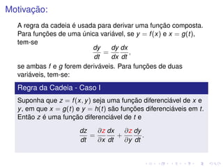 Motivação:
A regra da cadeia é usada para derivar uma função composta.
Para funções de uma única variável, se y = f(x) e x = g(t),
tem-se
dy
dt
=
dy
dx
dx
dt
,
se ambas f e g forem deriváveis. Para funções de duas
variáveis, tem-se:
Regra da Cadeia - Caso I
Suponha que z = f(x, y) seja uma função diferenciável de x e
y, em que x = g(t) e y = h(t) são funções diferenciáveis em t.
Então z é uma função diferenciável de t e
dz
dt
=
∂z
∂x
dx
dt
+
∂z
∂y
dy
dt
.
 