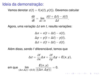 Ideia da demonstração:
Vamos denotar z(t) = f(x(t), y(t)). Devemos calcular
dz
dt
= lim
∆t→0
z(t + ∆t) − z(t)
∆t
.
Agora, uma variação ∆t em t, resulta variações:
∆x = x(t + ∆t) − x(t),
∆y = y(t + ∆t) − y(t),
∆z = z(t + ∆t) − z(t).
Além disso, sendo f diferenciável, temos que
∆z =
∂f
∂x
∆x +
∂f
∂y
∆y + E(x, y),
em que lim
(∆x,∆y)→(0,0)
E(x, y)
||(∆x, ∆y)||
= 0.
 