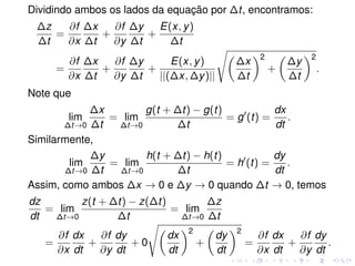 Dividindo ambos os lados da equação por ∆t, encontramos:
∆z
∆t
=
∂f
∂x
∆x
∆t
+
∂f
∂y
∆y
∆t
+
E(x, y)
∆t
=
∂f
∂x
∆x
∆t
+
∂f
∂y
∆y
∆t
+
E(x, y)
||(∆x, ∆y)||
∆x
∆t
2
+
∆y
∆t
2
.
Note que
lim
∆t→0
∆x
∆t
= lim
∆t→0
g(t + ∆t) − g(t)
∆t
= g (t) =
dx
dt
.
Similarmente,
lim
∆t→0
∆y
∆t
= lim
∆t→0
h(t + ∆t) − h(t)
∆t
= h (t) =
dy
dt
.
Assim, como ambos ∆x → 0 e ∆y → 0 quando ∆t → 0, temos
dz
dt
= lim
∆t→0
z(t + ∆t) − z(∆t)
∆t
= lim
∆t→0
∆z
∆t
=
∂f
∂x
dx
dt
+
∂f
∂y
dy
dt
+ 0
dx
dt
2
+
dy
dt
2
=
∂f
∂x
dx
dt
+
∂f
∂y
dy
dt
.
 