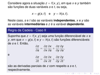 Considere agora a situação z = f(x, y), em que x e y também
são funções de duas variáveis s e t, ou seja,
x = g(s, t) e y = h(s, t).
Neste caso, s e t são as variáveis independentes, x e y são
as variáveis intermediárias e z é a variável dependente.
Regra da Cadeia - Caso II
Suponha que z = f(x, y) seja uma função diferenciável de x e
y, em que x = g(s, t) e y = h(s, t) são funções diferenciáveis
de s e t. Então,
∂z
∂s
=
∂z
∂x
∂x
∂s
+
∂z
∂y
∂y
∂s
,
e
∂z
∂t
=
∂z
∂x
∂x
∂t
+
∂z
∂y
∂y
∂t
,
são as derivadas parciais de z com respeito a s e t,
respectivamente.
 