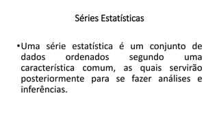 Séries Estatísticas
•Uma série estatística é um conjunto de
dados ordenados segundo uma
característica comum, as quais servirão
posteriormente para se fazer análises e
inferências.
 