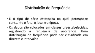 Distribuição de Frequência
• É o tipo de série estatística na qual permanece
constante o fato, o local e a época.
• Os dados são colocados em classes preestabelecidas,
registrando a frequência de ocorrência. Uma
distribuição de frequência pode ser classificada em
discreta e intervalar.
 
