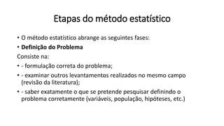 Etapas do método estatístico
• O método estatístico abrange as seguintes fases:
• Definição do Problema
Consiste na:
• - formulação correta do problema;
• - examinar outros levantamentos realizados no mesmo campo
(revisão da literatura);
• - saber exatamente o que se pretende pesquisar definindo o
problema corretamente (variáveis, população, hipóteses, etc.)
 