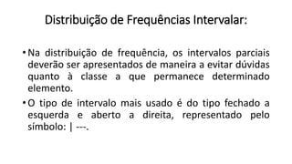 Distribuição de Frequências Intervalar:
• Na distribuição de frequência, os intervalos parciais
deverão ser apresentados de maneira a evitar dúvidas
quanto à classe a que permanece determinado
elemento.
• O tipo de intervalo mais usado é do tipo fechado a
esquerda e aberto a direita, representado pelo
símbolo: | ---.
 