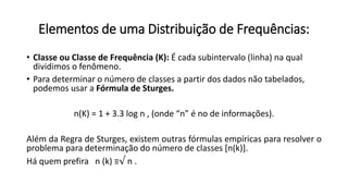 Elementos de uma Distribuição de Frequências:
• Classe ou Classe de Frequência (K): É cada subintervalo (linha) na qual
dividimos o fenômeno.
• Para determinar o número de classes a partir dos dados não tabelados,
podemos usar a Fórmula de Sturges.
n(K) = 1 + 3.3 log n , (onde “n” é no de informações).
Além da Regra de Sturges, existem outras fórmulas empíricas para resolver o
problema para determinação do número de classes [n(k)].
Há quem prefira n (k) ≡√ n .
 