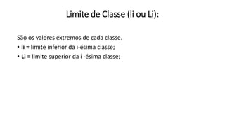 Limite de Classe (li ou Li):
São os valores extremos de cada classe.
• li = limite inferior da i-ésima classe;
• Li = limite superior da i -ésima classe;
 