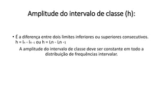 Amplitude do intervalo de classe (h):
• É a diferença entre dois limites inferiores ou superiores consecutivos.
h = ln - ln -1 ou h = Ln - Ln -1
A amplitude do intervalo de classe deve ser constante em todo a
distribuição de frequências intervalar.
 
