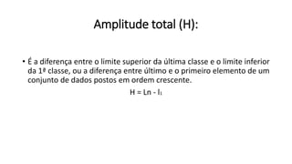 Amplitude total (H):
• É a diferença entre o limite superior da última classe e o limite inferior
da 1ª classe, ou a diferença entre último e o primeiro elemento de um
conjunto de dados postos em ordem crescente.
H = Ln - l1
 