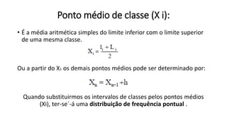 Ponto médio de classe (X i):
• É a média aritmética simples do limite inferior com o limite superior
de uma mesma classe.
Ou a partir do X1 os demais pontos médios pode ser determinado por:
Quando substituirmos os intervalos de classes pelos pontos médios
(Xi), ter-se´-á uma distribuição de frequência pontual .
 